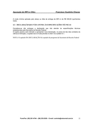 Apuração do IRPJ e CSLL Francisco Coutinho Chaves
Fone/Fax: (85) 261-4744 – (98) 235-2520 – E-mail: controle@veloxmail.com.br 22
A multa mínima aplicada pelo atraso ou falta de entrega da DIPJ é de R$ 500,00 (quinhentos
reais).
4.3 – DECLARAÇÃO QUE NÃO ATENDA ÀS ESPECIFICAÇÕES TÉCNICAS
Considera-se não entregue a declaração que não atender às especificações técnicas
estabelecidas pela Secretaria da Receita Federal.
O sujeito passivo será intimado a apresentar nova declaração, no prazo de dez dias contados da
ciência à intimação, e sujeitar-se-á à multa prevista no item I do subitem 6.1.
NOTA: O capítulo DA DECLARAÇÃO foi copiado do programa da Secretaria da Receita Federal
 