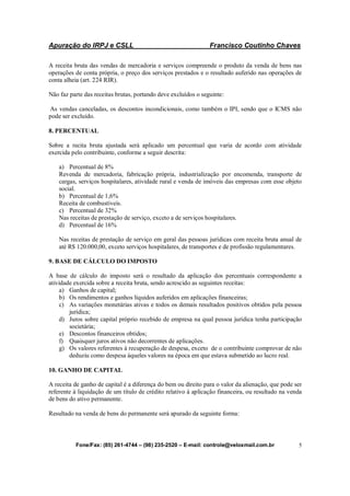 Apuração do IRPJ e CSLL Francisco Coutinho Chaves
Fone/Fax: (85) 261-4744 – (98) 235-2520 – E-mail: controle@veloxmail.com.br 5
A receita bruta das vendas de mercadoria e serviços compreende o produto da venda de bens nas
operações de conta própria, o preço dos serviços prestados e o resultado auferido nas operações de
conta alheia (art. 224 RIR).
Não faz parte das receitas brutas, portando deve excluídos o seguinte:
As vendas canceladas, os descontos incondicionais, como também o IPI, sendo que o ICMS não
pode ser excluído.
8. PERCENTUAL
Sobre a recita bruta ajustada será aplicado um percentual que varia de acordo com atividade
exercida pelo contribuinte, conforme a seguir descrita:
a) Percentual de 8%
Revenda de mercadoria, fabricação própria, industrialização por encomenda, transporte de
cargas, serviços hospitalares, atividade rural e venda de imóveis das empresas com esse objeto
social.
b) Percentual de 1,6%
Receita de combustíveis.
c) Percentual de 32%
Nas receitas de prestação de serviço, exceto a de serviços hospitalares.
d) Percentual de 16%
Nas receitas de prestação de serviço em geral das pessoas jurídicas com receita bruta anual de
até R$ 120.000,00, exceto serviços hospitalares, de transportes e de profissão regulamentares.
9. BASE DE CÁLCULO DO IMPOSTO
A base de cálculo do imposto será o resultado da aplicação dos percentuais correspondente a
atividade exercida sobre a receita bruta, sendo acrescido as seguintes receitas:
a) Ganhos de capital;
b) Os rendimentos e ganhos líquidos auferidos em aplicações financeiras;
c) As variações monetárias ativas e todos os demais resultados positivos obtidos pela pessoa
jurídica;
d) Juros sobre capital próprio recebido de empresa na qual pessoa jurídica tenha participação
societária;
e) Descontos financeiros obtidos;
f) Quaisquer juros ativos não decorrentes de aplicações.
g) Os valores referentes à recuperação de despesa, exceto de o contribuinte comprovar de não
deduziu como despesa àqueles valores na época em que estava submetido ao lucro real.
10. GANHO DE CAPITAL
A receita de ganho de capital é a diferença do bem ou direito para o valor da alienação, que pode ser
referente à liquidação de um título de crédito relativo à aplicação financeira, ou resultado na venda
de bens do ativo permanente.
Resultado na venda de bens do permanente será apurado da seguinte forma:
 