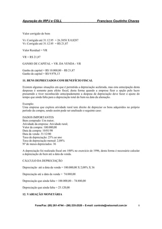 Apuração do IRPJ e CSLL Francisco Coutinho Chaves
Fone/Fax: (85) 261-4744 – (98) 235-2520 – E-mail: controle@veloxmail.com.br 8
Valor corrigido do bem
Vr. Corrigido até 31.12.95 = 26.3858 X 0,8287
Vr. Corrigido até 31.12.95 = R$ 21,87
Valor Residual = VR
VR = R$ 21,87
GANHO DE CAPITAL = VR. DA VENDA - VR
Ganho de capital = R$ 10.000,00 – R$ 21,87
Ganho de capital = R$ 9.978,13
11. BENS DEPRECIADOS COM BENEFÍCIO FISCAL
Existem algumas situações em que é permitida a depreciação acelerada, mas esta antecipação desta
despesas é somente para efeito fiscal, desta forma quando a empresa fizer a opção pelo lucro
presumido e tiver reconhecido antecipadamente a despesa de depreciação deve fazer o ajuste do
tempo que ainda falta para a depreciação total do bem na data da alienação.
Exemplo:
Uma empresa que explora atividade rural tem direito de depreciar os bens adquiridos no próprio
período da compra, sendo assim pode ser analisado o seguinte caso:
DADOS IMPORTANTES
Bem comprado: Um trator;
Atividade da empresa: Atividade rural;
Valor da compra: 100.000,00
Data da compra: 10/01/98
Data da venda: 31/12/00
Taxa de depreciação: 25% ao ano
Taxa de depreciação mensal: 2,08%
Nº de meses depreciados: 36
A depreciação foi realizada fiscal em 100% no exercício de 1996, desta forma é necessário calcular
a depreciação do bem até a data da venda.
CÁLCULO DA DEPRECIAÇÃO
Depreciação até a data da venda = 100.000,00 X 2,08% X 36
Depreciação até a data da venda = 74.880,00
Depreciação que ainda falta = 100.000,00 – 74.880,00
Depreciação que ainda falta = 25.120,00
12. VARIAÇÃO MONETÁRIA
 