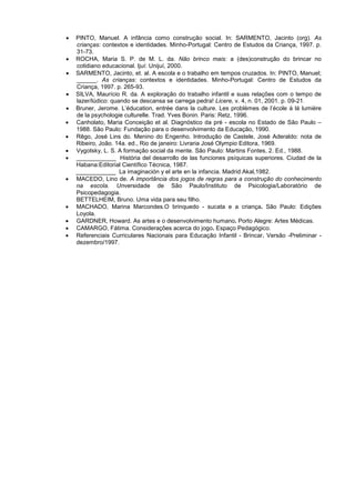 •   PINTO, Manuel. A infância como construção social. In: SARMENTO, Jacinto (org). As
    crianças: contextos e identidades. Minho-Portugal: Centro de Estudos da Criança, 1997. p.
    31-73.
•   ROCHA, Maria S. P. de M. L. da. Não brinco mais: a (des)construção do brincar no
    cotidiano educacional. Ijuí: Unijuí, 2000.
•   SARMENTO, Jacinto, et. al. A escola e o trabalho em tempos cruzados. In: PINTO, Manuel;
    ______. As crianças: contextos e identidades. Minho-Portugal: Centro de Estudos da
    Criança, 1997. p. 265-93.
•   SILVA, Maurício R. da. A exploração do trabalho infantil e suas relações com o tempo de
    lazer/lúdico: quando se descansa se carrega pedra! Licere, v. 4, n. 01, 2001. p. 09-21.
•   Bruner, Jerome. L’éducation, entrée dans la culture. Les problèmes de l’école à lá lumière
    de la psychologie culturelle. Trad. Yves Bonin. Paris: Retz, 1996.
•   Canholato, Maria Conceição et al. Diagnóstico da pré - escola no Estado de São Paulo –
    1988. São Paulo: Fundação para o desenvolvimento da Educação, 1990.
•   Rêgo, José Lins do. Menino do Engenho. Introdução de Castele, José Aderaldo: nota de
    Ribeiro, João. 14a. ed., Rio de janeiro: Livraria José Olympio Editora, 1969.
•   Vygotsky, L. S. A formação social da mente. São Paulo: Martins Fontes, 2. Ed., 1988.
•   ____________ História del desarrollo de las funciones psíquicas superiores. Ciudad de la
    Habana:Editorial Científico Técnica, 1987.
    ____________ La imaginación y el arte en la infancia. Madrid:Akal,1982.
•   MACEDO, Lino de. A importância dos jogos de regras para a construção do conhecimento
    na escola. Unversidade de São Paulo/Instituto de Psicologia/Laboratório de
    Psicopedagogia.
    BETTELHEIM, Bruno. Uma vida para seu filho.
•   MACHADO, Marina Marcondes.O brinquedo - sucata e a criança. São Paulo: Edições
    Loyola.
•   GARDNER, Howard. As artes e o desenvolvimento humano. Porto Alegre: Artes Médicas.
•   CAMARGO, Fátima. Considerações acerca do jogo. Espaço Pedagógico.
•   Referenciais Curriculares Nacionais para Educação Infantil - Brincar. Versão -Preliminar -
    dezembro/1997.
 