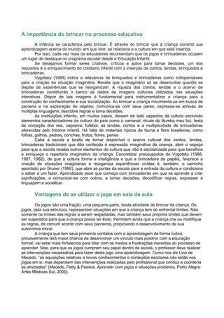 A importância do brincar no processo educativo
        A infância se caracteriza pelo brincar. É através do brincar que a criança constrói sua
aprendizagem acerca do mundo: em que vive, se relaciona e a cultura em que está inserida.
        Por isso, cada vez mais os educadores recomendam que os jogos e brincadeiras ocupem
um lugar de destaque no programa escolar desde a Educação Infantil.
        Se desejamos formar seres criativos, críticos e aptos para tomar decisões, um dos
requisitos é o enriquecimento do cotidiano infantil com a inserção de contos, lendas, brinquedos e
brincadeiras.
        Vygotsky (1988) indica a relevância de brinquedos e brincadeiras como indispensáveis
para a criação da situação imaginária. Revela que o imaginário só se desenvolve quando se
dispõe de experiências que se reorganizam. A riqueza dos contos, lendas e o acervo de
brincadeiras constituirão o banco de dados de imagens culturais utilizados nas situações
interativas. Dispor de tais imagens é fundamental para instrumentalizar a criança para a
construção do conhecimento e sua socialização. Ao brincar a criança movimenta-se em busca de
parceria e na exploração de objetos; comunica-se com seus pares; expressa-se através de
múltiplas linguagens; descobre regras e toma decisões.
        As instituições infantis, em muitos casos, deixam de lado aspectos da cultura excluindo
elementos caracterizadores da cultura do país como o carnaval, rituais do Bumba meu boi, festa
de coroação dos reis, capoeira, futebol, as lendas, contos e a multiplicidade de brincadeiras
oferecidas pelo folclore infantil. Há falta de materiais típicos da fauna e flora brasileiras, como
folhas, galhos, pedras, conchas, frutos, flores, penas.
        Cabe à escola a tarefa de tornar disponível o acervo cultural dos contos, lendas,
brincadeiras tradicionais que dão conteúdo à expressão imaginativa da criança, abrir o espaço
para que a escola receba outros elementos da cultura que não a escolarizada para que beneficie
e enriqueça o repertório imaginativo da criança. Concretizar pressupostos de Vygotsky (1988,
1987, 1982), de que a cultura forma a inteligência e que a brincadeira de papéis, favorece a
criação de situações imaginárias e reorganiza experiências vividas é, também, o caminho
apontado por Bruner (1996), que abre as portas da escola para a entrada da cultura e condiciona
o saber a um fazer. Aprendizado esse que começa com brincadeiras em que se aprende a criar
significações, a comunicar-se com outros, a tomar decisões, decodificar regras, expressar a
linguagem e socializar.

       Vantagens de se utilizar o jogo em sala de aula
        Os jogos são uma fração, uma pequena parte, desta atividade de brincar da criança. Os
jogos, pela sua estrutura, representam situações em que a criança tem de enfrentar limites. Não
somente os limites das regras a serem respeitadas, mas também seus próprios limites que devem
ser superados para que a criança possa ter êxito. Permitem ainda que a criança crie ou modifique
as regras, de comum acordo com seus parceiros, propiciando o desenvolvimento de sua
autonomia moral.
        A criança que tem seus primeiros contatos com a aprendizagem de forma lúdica,
provavelmente terá maior chance de desenvolver um vínculo mais positivo com a educação
formal, vai estar mais fortalecida para lidar com os medos e frustrações inerentes ao processo de
aprender. Mas, para que os jogos cumpram seu papel dentro da escola, o professor deve realizar
as intervenções necessárias para fazer deste jogo uma aprendizagem. Como nos diz Lino de
Macedo, “as aquisições relativas a novos conhecimentos e conteúdos escolares não estão nos
jogos em si, mas dependem das intervenções realizadas pelo profissional que conduz e coordena
as atividades” (Macedo, Petty & Passos. Aprender com jogos e situações-problema. Porto Alegre:
Artes Médicas Sul, 2000).
 