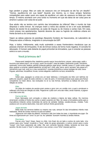 logo perdem a graça. Mas um cabo de vassoura vira um brinquedo se ele faz um desafio”:
“Vamos, equilibre-me em sua testa!” Quando era menino, eu e meus amigos fazíamos
competições para saber quem era capaz de equilibrar um cabo de vassoura na testa por mais
tempo. O mesmo acontece com uma corda no momento em que ela deixa de ser coisa para se
amarrar e passa a ser coisa de se pular.

Que adulto não se lembra com carinho das brincadeiras da infância? Mas o mundo de hoje
despreza o verbo brincar. As crianças vivem a rotina dos adultos no lar e em suas atividades.
Depois da escola há as academias, as aulas de línguas ou de música e outras mais. Em casa,
vivem presas nos apartamentos, fazendo deveres de casa ou fugindo da violência urbana em
frente da tevê ou do computador.

Vejam as sábias palavras do psicólogo Alexandre Cordeiro de Vasconcelos, do Laboratório de
Pesquisa sobre a Infância, imaginário e comunicação da USP:

Hoje, o lúdico, infelizmente, está muito submetido a esses frankensteins mecânicos que as
pessoas chamam de brinquedos. O ato de brincar evoluiu de forma muito negativa. O conceito foi
deturpado. O homem está distante do papel primordial da brincadeira, que é conectar as pessoas
entre si e com o mundo.

            Você já brincou de?

        Passa-anel; batatinha frita; batatinha quando nasce; boca-de-forno; piques; cabra-cega; cadê o
toucinho que estava aqui?; caí no poço, quem me acode?; casa da baleia; casamento oculto; chicotinho
queimado; corre-cutia; estátua; gambá roubando galinha; jogar lenço; mamãe, posso ir?; pular corda; soltar
pipa; quebrar a corrente; salada-saladinha; sô lobo taí?; roda, pião; serra, serra, serrador; tatu passa aí?;
carneirinho quer mel; você viu o meu carneirinho?; ciranda-cirandinha e outras cantigas de roda; trava-
línguas; adivinhas; trocadilhos; trovas; correio elegante; coelhinho na toca; amarelinha;

        Pipa
        Soltar pipa, papagaio ou arraia era um lazer delicioso, o brinquedo era feito com talinhos de
palha de coqueiro, papel de seda colorido e o rabo de pano. A meninada botava suas pipas para flutuar
competindo na maior altura, nas evoluções no ar ou nas formas, tamanhos ou beleza de uma com
relação as outras.

       Pião
       Os piões de madeira de peroba eram postos a girar com um cordão com o qual o enrolavam e
soltavam com força em direção ao chão. Pegava-se o pião com uma das mãos, ainda rodando, e jogava-
o ao chão outra vez.

       Carros de lata
       Eram fabricados com armação e rodas de madeira e lataria de latas velhas. Os meninos
amarravam cordões à frente dos carros e saiam puxando em filas. As vezes a brincadeira partia para a
imprudência imitando certos motoristas de carros de verdade: batidas, cavalos-de-pau, viradas. Tudo
acabava com os carros destruídos, mas sem nenhum ferido gravemente.

        Jogos de bola
        Bater bola nos terrenos baldios ou mesmo nas ruas, sempre foi das brincadeiras infantis mais
realizadas. Afinal de contas vivemos no país do futebol.
        Jogava-se com bolas de plástico, borracha e até com bolas de meia, o importante era jogar. Os
times se organizavam por “zona” ou por rua. As “peladas” duravam manhãs ou tardes inteiras.

        Pem barra
        Faz-se uma “risca” (traço, faixa) no chão. Uns ficam de um lado e outros do outro lado. Uns
correm para uma “manja” cruzando a “risca”, atrás do grupo adversário, e outros correm para a outra
“manja”. Uns ficam esperando ele voltar. Ele vem correndo fazendo dribles, tentando se livrar dos
opostos. Se ele cruzar a “risca” e voltar para o seu campo, a sua “linha” (equipe) ganhou.
 