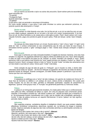 Cipozinho queimado
        Um (a) menino (a) esconde o cipó e os outros vão procurá-lo. Quem estiver perto do esconderijo,
quem escondeu diz:
-Tá quente!
-Tá pegando fogo!
Quando está longe: -Tá frio!
-Tá gelado!
O que acha o cipó vai esconder e recomeça a brincadeira.
Em outra versão (sádica), o que acha o cipó pode chicotear os outros que estiverem próximos, só
parando quando eles alcançarem a “manja”.

        Sentar na roda
        Todos sentam no chão fazendo uma roda. Um (a) fica em pé, e um (a) na roda fica com um pau
ou outro objeto qualquer, passando de um (a) para o (a) outro (a) e assim sucessivamente. O (a) que
ficou em pé, de olhos fechados ou de costas para a roda apita ou grita: -Pare!. Quem estiver com o pau
naquele momento, paga uma prenda do gosto de quem apitou. Pode ser dançar, cantar, fazer imitação,
etc.

        O gato e o rato
        As crianças de mãos dadas formam um círculo, ficando dentro o “rato” e fora o “gato”. O “gato” corre
atrás do “rato”, e ambos contornando os (as) companheiros (as) de roda, por baixo de seus braços. A
brincadeira termina quando o “gato” consegue pegar o “rato”. Outras duas crianças começam a repetir o
jogo.

       Bola de gude
       Esse jogo é conhecido por toda criançada brasileira. É jogado de diversas maneiras. Uma das mais
simples é a seguinte: Os jogadores alinham-se a alguns metros de distância de uma “risca” (linha traçada),
e cada um joga a sua bolinha de gude (ou de “marraio” ou ainda “marraite”) em direção à “risca”. Quem
aproximar mais a sua bolinha mais próxima da “risca” jogará primeiro em direção à “busca” ou “biloco” (um
pequeno buraco). Quem consegue colocar a bola na “busca” já pode “matar” as bolas dos adversários com
um teco (bater a sua bola em outra). Vence quem “matar” mais bolas.

       Outra variação de jogo de bola de gude é o “triângulo”, que é riscado no chão, e dentro dele
colocadas várias bolas da “aposta” . De fora do triângulo os jogadores vão tecando (as bolas de dentro),
tentando tirá-las do triângulo. Quando conseguem, as bolas tiradas passam a pertencer a que as tirou.
Vence que ficar com mais bolas.

         Baleadeiras
         A baleadeira ou estilingue era a “arma” de todo moleque. Um gancho de madeira em forma de “Y”,
duas tiras de borracha ou elástico e um pedaço de couro, estava pronta a baleadeira. Era usada para
muitas funções: tiro ao alvo em latas, garrafas ou lâmpadas queimadas; caçadas de passarinhos ou
lagartixas; “guerras” entre grupos rivais. A “munição” era geralmente pedrinhas ou mamonas verdes.

        Peteca
        A peteca é um brinquedo genuinamente brasileiro, foi criada pelos índios que a confeccionavam
   com palha de milho, recheadas de folhas ou capim. Em cima do pequeno saco amarravam penas
   coloridas. A brincadeira consistia em “não deixar a peteca cair”, através de tapas que a mantinha no
   ar. Os portugueses ficaram maravilhados com o jogo, que se mantém até a atualidade, ganhando o
   mundo. O jogo de peteca tornou-se um esporte internacional. O termo “peteca” em tupi significa:
   pancada, tapa ou tabefe.

        Adivinhas
        São sugeridos enigmas, verdadeiros desafios à inteligência infantil, nas quais existem relações
   alfabéticas, simbólicas, comparativas, descritivas, opostas, etc. na tentativa de chegar à resposta
   correta. Vejamos exemplos de algumas das mais conhecidas advinhas ou adivinhações correntes no
   estado de Sergipe:
   -Tem escama e não é peixe, tem coroa e não é rainha? - Abacaxi.
   -Baixinho, gordinho, tem duas asas e não voa? - Açucareiro.
   -Tem barba e não é bode, tem dente e não morde? - Alho.
   -Se tem olho não tem cabeça, se tem cabeça não tem olho? - Agulha e alfinete.
   -Qual é a cidade que tem mais caju? - Aracaju.
   -Quanto mais tira mais cresce? - Buraco.
 