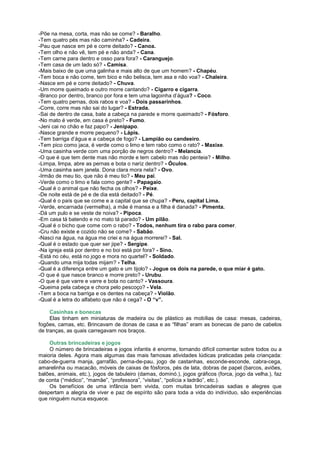 -Põe na mesa, corta, mas não se come? - Baralho.
-Tem quatro pés mas não caminha? - Cadeira.
-Pau que nasce em pé e corre deitado? - Canoa.
-Tem olho e não vê, tem pé e não anda? - Cana.
-Tem carne para dentro e osso para fora? - Caranguejo.
-Tem casa de um lado só? - Camisa.
-Mais baixo de que uma galinha e mais alto de que um homem? - Chapéu.
-Tem boca e não come, tem bico e não belisca, tem asa e não voa? - Chaleira.
-Nasce em pé e corre deitado? - Chuva.
-Um morre queimado e outro morre cantando? - Cigarro e cigarra.
-Branco por dentro, branco por fora e tem uma lagoinha d’água? - Coco.
-Tem quatro pernas, dois rabos e voa? - Dois passarinhos.
-Corre, corre mas não sai do lugar? - Estrada.
-Sai de dentro de casa, bate a cabeça na parede e morre queimado? - Fósforo.
-No mato é verde, em casa é preto? - Fumo.
-Jeni cai no chão e faz papo? - Jenipapo.
-Nasce grande e morre pequeno? - Lápis.
-Tem barriga d’água e a cabeça de fogo? - Lampião ou candeeiro.
-Tem pico como jaca, é verde como o limo e tem rabo como o rato? - Maxixe.
-Uma casinha verde com uma porção de negros dentro? - Melancia.
-O que é que tem dente mas não morde e tem cabelo mas não penteia? - Milho.
-Limpa, limpa, abre as pernas e bota o nariz dentro? - Óculos.
-Uma casinha sem janela. Dona clara mora nela? - Ovo.
-Irmão de meu tio, que não é meu tio? - Meu pai.
-Verde como o limo e fala como gente? - Papagaio.
-Qual é o animal que não fecha os olhos? - Peixe.
-De noite está de pé e de dia está deitado? - Pé.
-Qual é o país que se come e a capital que se chupa? - Peru, capital Lima.
-Verde, encarnada (vermelha), a mãe é mansa e a filha é danada? - Pimenta.
-Dá um pulo e se veste de noiva? - Pipoca.
-Em casa tá batendo e no mato tá parado? - Um pilão.
-Qual é o bicho que come com o rabo? - Todos, nenhum tira o rabo para comer.
-Cru não existe e cozido não se come? - Sabão.
-Nasci na água, na água me criei e na água morrerei? - Sal.
-Qual é o estado que quer ser jipe? - Sergipe.
-Na igreja está por dentro e no boi está por fora? - Sino.
-Está no céu, está no jogo e mora no quartel? - Soldado.
-Quando uma mija todas mijam? - Telha.
-Qual é a diferença entre um gato e um tijolo? - Jogue os dois na parede, o que miar é gato.
-O que é que nasce branco e morre preto? - Urubu.
-O que é que varre e varre e bota no canto? - Vassoura.
-Queima pela cabeça e chora pelo pescoço? - Vela.
-Tem a boca na barriga e os dentes na cabeça? - Violão.
-Qual é a letra do alfabeto que não é cega? - O “v”.

     Casinhas e bonecas
     Elas tinham em miniaturas de madeira ou de plástico as mobílias de casa: mesas, cadeiras,
fogões, camas, etc. Brincavam de donas de casa e as “filhas” eram as bonecas de pano de cabelos
de tranças, as quais carregavam nos braços.

    Outras brincadeiras e jogos
    O número de brincadeiras e jogos infantis é enorme, tornando difícil comentar sobre todos ou a
maioria deles. Agora mais algumas das mais famosas atividades lúdicas praticadas pela criançada:
cabo-de-guerra manja, garrafão, perna-de-pau, jogo de castanhas, esconde-esconde, cabra-cega,
amarelinha ou macacão, móveis de caixas de fósforos, pés de lata, dobras de papel (barcos, aviões,
balões, animais, etc.), jogos de tabuleiro (damas, dominó.), jogos gráficos (forca, jogo da velha.), faz
de conta (“médico”, “mamãe”, “professora”, “visitas”, “polícia x ladrão”, etc.).
    Os benefícios de uma infância bem vivida, com muitas brincadeiras sadias e alegres que
despertam a alegria de viver e paz de espírito são para toda a vida do indivíduo, são experiências
que ninguém nunca esquece.
 