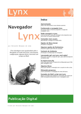 Navegador
Lynx
por Reinaldo Marques de Lima
Uma abordagem mais aprofundada sobre o 
Navegador em modo texto Lynx, suas funções, 
configurações, algumas dicas e sincronia com 
scripts em Shell.
Índice
Apresentação;
Sobre este documento e seus direitos autorais.
Conhecendo o navegador lynx;
Um pouco sobre a história, propósito e criação do
navegador Lynx.
Onde conseguir o Lynx;
Link da internet e meios de conseguir este programa caso
não existe no Sistema Operacional.
Comandos mais usuais;
Aprendendo a navegar em modo texto.
Opções do Menu Inicial;
Iniciando o navegador.
Algumas opções de Parâmetros;
Passando opções pela linha de comando.
Variáveis de Ambiente;
Introdução à configuração do navegador.
Executando cgi's em Lynx, você sabia?
Dicas para auxiliar a criação de cgi's, para administração de
servidores web.
O arquivo lynx.cfg;
Uma visão geral sobre o arquivo de configuração que é lido
pelo navegador Lynx.
Algumas Dicas;
Dicas para facilitar a interação com o usuário no dia-a-dia.
Efetuando pesquisas;
Como automatizar a navegação em sites de busca.
Exemplos de Shell-script com Lynx;
Alguns exemplos bem didáticos e funcionais de scripts em
Shell interagindo diretamente com o navegador Lynx.
Criado por Reinaldo Marques de Lima
 
