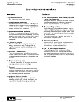 Tecnologia pneumática industrial
Introdução

Apostila M1001-1 BR

Informações técnicas

Características da Pneumática
Vantagens

Limitações

1) -	Incremento da produção
	 Com investimento relativamente pequeno.

1) -	O ar comprimido necessita de uma boa preparação para
	 realizar o trabalho proposto
	 Remoção de impurezas, eliminação de umidade para evitar
	 corrosão nos equipamentos, engates ou travamentos e
	 maiores desgastes nas partes móveis do sistema.

2) -	Redução dos custos operacionais
	 A rapidez nos movimentos pneumáticos e a libertação do
	 operário (homem) de operações repetitivas possibilitam o
	 aumento do ritmo de trabalho, aumento de produtividade e,
	 portanto, um menor custo operacional.

2) -	Os componentes pneumáticos
	 São normalmente projetados e utilizados a uma pressão
	 máxima de 1723,6 kPa. Portanto, as forças envolvidas são
	 pequenas se comparadas a outros sistemas. Assim, não é
	 conveniente o uso de controles pneumáticos em operação
	 de extrusão de metais.
	 Provavelmente, o seu uso é vantajoso para recolher ou
	 transportar as barras extrudadas.

3) -	Robustez dos componentes pneumáticos
	 A robustez inerente aos controles pneumáticos torna-os 	
	 relativamente insensíveis a vibrações e golpes, permitindo
	 que ações mecânicas do próprio processo sirvam de sinal
	 para as diversas seqüências de operação. São de fácil
	 manutenção.

3) -	Velocidades muito baixas
	 São difíceis de ser obtidas com o ar comprimido devido
	 suas propriedades físicas. Neste caso, recorre-se a
	 sistemas mistos (hidráulicos e pneumáticos).

4) -	Facilidade de introdução
	 Pequenas modificações nas máquinas convencionais,
	 aliadas à disponibilidade de ar comprimido, são os
	 requisitos necessários para introdução dos controles
	 pneumáticos.

4) -	O ar é um fluido altamente compressível
	 Portanto, é impossível obter paradas intermediárias e
	 velocidades uniformes. O ar comprimido é um poluidor
	 sonoro quando são efetuadas exaustões para a atmosfera.
	 Esta poluição pode ser evitada com o uso de silenciadores
	 nos orifícios de escape.

5) - Resistência à ambientes hostis
	 Poeira, atmosfera corrosiva, oscilações de temperatura,
	 umidade, submersão em líquidos, raramente prejudicam os
	 componentes pneumáticos, quando projetados para esta
	 finalidade.
6) -	Simplicidade de manipulação
	 Os controles pneumáticos não necessitam de operários
	 super especializados para sua manipulação.
7) -	Segurança
	 Como os equipamentos pneumáticos envolvem sempre
	 pressões moderadas, tornam-se seguros contra possíveis
	 acidentes, quer no pessoal, quer no próprio equipamento,
	 além de evitarem problemas de explosão.
8) -	Redução do número de acidentes
	 A fadiga é um dos principais fatores que favorecem
	 acidentes; a introdução de controles pneumáticos reduz
	 sua incidência (liberação de operações repetitivas).



Training

Parker Hannifin Ind. Com. Ltda.
Jacareí, SP - Brasil

 