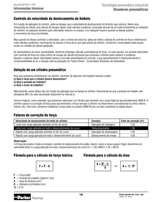 Tecnologia pneumática industrial
Atuadores pneumáticos

Apostila M1001-1 BR

Informações técnicas

Controle da velocidade de deslocamento do êmbolo
Em função da aplicação do cilindro, pode-se desejar que a velocidade de deslocamento do êmbolo seja máxima. Neste caso,
recomenda-se utilizar uma válvula de escape rápido (vide válvulas auxiliares) conectada através de um niple diretamente ao cabeçote
do cilindro: no cabeçote dianteiro para velocidade máxima no avanço, e no cabeçote traseiro quando se deseja acelerar
o movimento de recuo do êmbolo.
Mas quando se deseja controlar a velocidade, com o intuito de reduzí-la, aplica-se então a válvula de controle de fluxo unidirecional
(vide válvulas auxiliares), restringindo-se sempre o fluxo de ar que está saindo do cilindro. Conforme a necessidade deste ajuste,
existe um modelo de válvula adequado.
Se necessitamos de maior sensibilidade, devemos empregar válvulas controladoras de fluxo, no caso oposto, um simples silenciador
com controle de fluxo em cada orifício de escape da válvula direcional que comanda o cilindro pode resolver o problema.
Quando o sistema requer velocidades baixas e com alta sensibilidade de controle, o que aparentemente é impossível devido à
compressibilidade do ar, a solução está na aplicação do Hydro-Check - Controlador Hidráulico de Velocidade.

Seleção de um cilindro pneumático
Para que possamos dimensionar um cilindro, partimos de algumas informações básicas a saber:
a) Qual a força que o cilindro deverá desenvolver?
b) Qual a pressão de trabalho?
c) Qual o curso de trabalho?
Naturalmente, esses dados são em função da aplicação que se deseja do cilindro. Recomenda-se que a pressão de trabalho não
ultrapasse 80% do valor da pressão disponível na rede de ar.
Vamos imaginar, como exemplo, que queremos selecionar um cilindro para levantar uma carga frágil de aproximadamente 4900 N. O
primeiro passo é a correção da força para que tenhamos a força real que o cilindro vai desenvolver (considerando-se atrito interno,
inércia, etc). Para isso, devemos multiplicar a força dada no projeto (4900 N) por um fator escolhido na tabela abaixo.

Fatores de correção da força
	

	
	
	
	

Velocidade de deslocamento da haste do cilindro	
Lenta com carga aplicada somente no fim do curso	
Lenta com carga aplicada em todo o desenvolvimento do curso	
Rápida com carga aplicada somente no fim do curso	
Rápida com carga aplicada em todo o desenvolvimento do curso	

Exemplo	
Operação de rebitagem	
Talha pneumática	
Operação de estampagem	
Deslocamento de mesas	

Fator de correção (Fc)
1,25
1,35
1,35
1,50

Observação:
•	A força de projeto é dada na direção e sentido do deslocamento do pistão. Assim, como a nossa carga é frágil, deveremos ter
velocidade lenta e a carga aplicada em todo o desenvolvimento do curso Fc = 1,35 (4900 x 1,35 = 6615)

Fórmula para o cálculo da força teórica

Fórmula para o cálculo da área
A = D2 . π
4

F=P.A
F	
P	
A	
D	

π

ou

A=

π . R2

=	 Força (kgf)
=	 Pressão de trabalho (kgf/cm2; bar)
=	 Área do êmbolo (cm2)
=	 Diâmetro do êmbolo (cm)
= 3,14
105

Training

Parker Hannifin Ind. Com. Ltda.
Jacareí, SP - Brasil

 