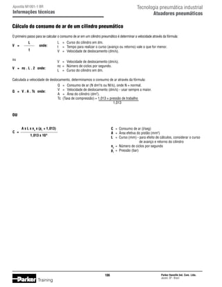 Tecnologia pneumática industrial
Atuadores pneumáticos

Apostila M1001-1 BR

Informações técnicas

Cálculo do consumo de ar de um cilindro pneumático
O primeiro passo para se calcular o consumo de ar em um cilindro pneumático é determinar a velocidade através da fórmula:
V	 =		

L
t

onde:

ou
V	 =	 nc . L . 2	 onde:

L	 =	 Curso do cilindro em dm.
t	 =	 Tempo para realizar o curso (avanço ou retorno) vale o que for menor.
V	 =	 Velocidade de deslocamento (dm/s).
V	 =	 Velocidade de deslocamento (dm/s).
nc	 =	 Número de ciclos por segundo.
L	 =	 Curso do cilindro em dm.

Calculada a velocidade de deslocamento, determinamos o consumo de ar através da fórmula:
Q	 =	 V . A . Tc	 onde:

Q	 =	 Consumo de ar (N dm3/s ou NI/s), onde N = normal.
V	 =	 Velocidade de deslocamento (dm/s) - usar sempre a maior.
A	 =	 Área do cilindro (dm2).
Tc	 (Taxa de compressão) = 1,013 + pressão de trabalho
					
1,013

ou
		 A x L x nc x (pt + 1,013)
C	 =
		
1,013 x 10 6

C	 =	 Consumo de ar (l/seg)
A	 =	 Área efetiva do pistão (mm2)
L	 =	 Curso (mm) - para efeito de cálculos, considerar o curso
de avanço e retorno do cilindro
nc	 =	 Número de ciclos por segundo
pt	 =	 Pressão (bar)

106

Training

Parker Hannifin Ind. Com. Ltda.
Jacareí, SP - Brasil

 