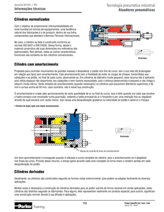 Tecnologia pneumática industrial
Atuadores pneumáticos

Apostila M1001-1 BR

Informações técnicas

Cilindros normalizados
Com o objetivo de proporcionar intercambiabilidade em
nível mundial em termos de equipamentos, uma tendência
natural dos fabricantes é a de produzir, dentro de sua linha,
componentes que atendem a Normas Técnicas Internacionais.
No caso, o cilindro ao lado é construído conforme as
normas ISO 6431 e DIN 24335. Dessa forma, desde o
material construtivo até suas dimensões em milímetros são
padronizados. Nos demais, todas as outras características
funcionais são similares às dos cilindros convencionais.
Simbologia

Cilindro com amortecimento
Projetado para controlar movimentos de grandes massas e desacelerar o pistão nos fins de curso, tem a sua vida útil prolongada
em relação aos tipos sem amortecimento. Este amortecimento tem a finalidade de evitar as cargas de choque, transmitidas aos
cabeçotes e ao pistão, no final de cada curso, absorvendo-as. Em cilindros de diâmetro muito pequeno, esse recurso não é aplicável,
pois utiliza espaços não disponíveis nos cabeçotes e nem haveria necessidade, pois o esforço desenvolvido é pequeno e não chega a
adquirir muita inércia. Serão dotados de amortecimento (quando necessário) os cilindros que possuirem diâmetros superiores a 30
mm e cursos acima de 50 mm, caso contrário, não é viável sua construção.
O amortecimento é criado pelo aprisionamento de certa quantidade de ar no final do curso. Isso é feito quando um colar que envolve
a haste começa a ser encaixado numa guarnição, vedando a saída principal do ar e forçando-o por uma restrição fixa ou regulável,
através da qual escoará com vazão menor. Isso causa uma desaceleração gradativa na velocidade do pistão e absorve o choque.
• Cilindro de dupla ação com duplo amortecimento

Simbologia

Válvula de controle de fluxo do amortecimento

Um bom aproveitamento é conseguido quando é utilizado o curso completo do cilindro, pois o amortecimento só é adaptável
nos finais de curso. Provido desse recurso, o tempo gasto durante cada ciclo completo se torna maior e existem perdas em cada
desaceleração do pistão.

Cilindros derivados
Geralmente, os cilindros são construídos segundo as formas vistas anteriormente, pois podem se adaptar facilmente às diversas
aplicações.
Muitas vezes é necessária a construção de cilindros derivados para se poder usá-los de forma racional em certas aplicações; estes
cilindros são distintos segundo os fabricantes. Para alguns, eles representam realmente um produto especial; para outros, significam
uma construção normal, devido à sua difusão e aplicações.
113

Training

Parker Hannifin Ind. Com. Ltda.
Jacareí, SP - Brasil

 