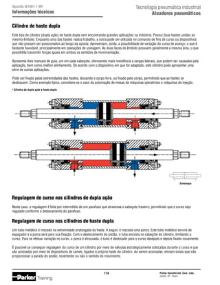 Tecnologia pneumática industrial
Atuadores pneumáticos

Apostila M1001-1 BR

Informações técnicas

Cilindro de haste dupla
Este tipo de cilindro (dupla ação) de haste dupla vem encontrando grandes aplicações na indústria. Possui duas hastes unidas ao
mesmo êmbolo. Enquanto uma das hastes realiza trabalho, a outra pode ser utilizada no comando de fins de curso ou dispositivos
que não possam ser posicionados ao longo da oposta. Apresentam, ainda, a possibilidade de variação do curso de avanço, o que é
bastante favorável, principalmente em operações de usinagem. As duas faces do êmbolo possuem geralmente a mesma área, o que
possibilita transmitir forças iguais em ambos os sentidos de movimentação.
Apresenta dois mancais de guia, um em cada cabeçote, oferecendo mais resistência a cargas laterais, que podem ser causadas pela
aplicação, bem como melhor alinhamento. De acordo com o dispositivo em que for adaptado, este cilindro pode apresentar uma
série de outras aplicações.
Pode ser fixado pelas extremidades das hastes, deixando o corpo livre, ou fixado pelo corpo, permitindo que as hastes se
desloquem. Como exemplo típico, considera-se o caso da automação de mesas de máquinas operatrizes e máquinas de injeção.
• Cilindro de dupla ação e haste dupla

Simbologia

Regulagem de curso nos cilindros de dupla ação
Neste caso, a regulagem é feita por intermédio de um parafuso que atravessa o cabeçote traseiro, permitindo que o curso seja
regulado conforme o deslocamento do parafuso.

Regulagem de curso nos cilindros de haste dupla
Um tubo metálico é roscado na extremidade prolongada da haste. A seguir, é roscada uma porca. Este tubo metálico servirá de
espaçador e a porca será para sua fixação. Com o deslocamento do pistão, o tubo encosta no cabeçote do cilindro, limitando o
curso. Para se efetuar variação no curso, a porca é afrouxada, o tubo é deslocado para o curso desejado e depois fixado novamente.
É possível se conseguir regulagem do curso de um cilindro por meio de válvulas estrategicamente colocadas durante o curso e que
são acionadas por meio de dispositivos de cames, ligados à própria haste do cilindro. Ao serem acionadas, enviam sinais que irão
proporcionar a parada do pistão, revertendo ou não o sentido do movimento.

114

Training

Parker Hannifin Ind. Com. Ltda.
Jacareí, SP - Brasil

 
