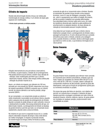 Tecnologia pneumática industrial
Atuadores pneumáticos

Apostila M1001-1 BR

Informações técnicas

Cilindro de impacto

acrescida da ação do ar comprimido sobre o êmbolo. Quando
se necessitam de grandes forças durante curtos espaços
de tempo, como é o caso de rebitagens, gravações, cortes,
etc., este é o equipamento que melhor se adapta. No entanto,
ele não se presta a trabalhos com grandes deformações.
Sua velocidade tende a diminuir após certo curso, em razão
da resistência oferecida pelo material ou pela existência de
amortecimento no cabeçote dianteiro. As duas válvulas de
retenção já mencionadas possuem funções distintas.

Recebe esta denominação devido à força a ser obtida pela
transfomação de energia cinética. É um cilindro de dupla ação
especial com modificações.
• Cilindro duplex geminado ou múltiplas posições

Uma delas tem por função permitir que o cilindro retorne
totalmente à posição inicial; o prolongamento do êmbolo veda a
passagem principal do ar. A outra válvula permite que a pressão
atmosférica atue sobre o êmbolo, evitando uma soldagem
entre a parede divisória e o êmbolo, devido à eliminação quase
que total do ar entre os dois, o que tenderia à formação de um
vácuo parcial.

Guias lineares

Simbologia

•	Dispõe internamente de uma pré-câmara (reservatório).
•	O êmbolo, na parte traseira, é dotado de um prolongamento.
•	Na parede divisória da pré-câmara, existem duas válvulas de
	 retenção. Estas modificações permitem que o cilindro
	 desenvolva impacto, devido à alta energia cinética obtida pela
	 utilização da pressão imposta ao ar.

As guias lineares foram projetadas para oferecer maior precisão
de movimento para cilindros pneumáticos, evitando o giro da
haste. Podem ser acopladas em cilindros Mini ISO (Ø 12 a 25
mm) e ISO (Ø 32 a 100 mm). O projeto, aliado à utilização de
componentes mecânicos de alta precisão, garante às guias alto
desempenho, tanto para as forças de carregamento quanto para
os momentos envolvidos no projeto.

Assim, um cilindro de impacto com diâmetro de 102 mm,
acionado por uma pressão de 700 kPa, desenvolve uma força
de impacto equivalente a 35304 N, enquanto que um cilindro
normal, de mesmo diâmetro e de mesma pressão, atinge
somente 5296 N.

Os corpos das guias são feitos em alumínio, com objetivo de
permitir um conjunto leve e compacto. O desenho da placa
dianteira permite a montagem combinada com toda a linha de
atuadores lineares, cilindros rotativos e garras. As guias podem
ser montadas em qualquer posição, proporcionando maior
versatilidade ao projeto.

Ao ser comandado, o ar comprimido enviado ao cilindro é
retido inicialmente e acumulado na pré-câmara interna, atuando
sobre a pequena área da secção do prolongamento do êmbolo.
Quando a pressão do pistão atinge um valor suficiente, inicia-se
o deslocamento do pistão. Este avança lentamente até que, em
determinado instante, o prolongamento do êmbolo se desaloja
da parede divisória e permite que todo o ar armazenado escoe
rapidamente, atuando sobre a área do êmbolo.

Materiais
Corpo	

Aço inox (Ø 12 a 25 mm)
Aço SAE 1045 cromado (Ø 32 a
100 mm)

Placa dianteira	
117

Alumínio

Haste	
		
		

No instante em que ocorre a expansão brusca do ar, o pistão
adquire velocidade crescente até atingir a faixa onde deverá
ser melhor empregado. O impacto é produzido através
da transformação da energia cinética fornecida ao pistão,

Training

Simbologia

Descrição

Alumínio
Parker Hannifin Ind. Com. Ltda.
Jacareí, SP - Brasil

 