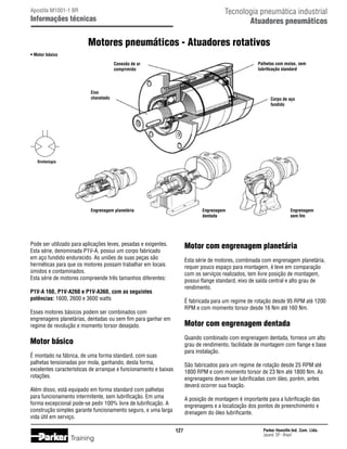 Tecnologia pneumática industrial
Atuadores pneumáticos

Apostila M1001-1 BR

Informações técnicas

Motores pneumáticos - Atuadores rotativos
• Motor básico
Palhetas com molas, sem
lubrificação standard

Conexão de ar
comprimido

Eixo
chavetado

Corpo de aço
fundido

Simbologia

Engrenagem planetária

Engrenagem
dentada

Pode ser utilizado para aplicações leves, pesadas e exigentes.
Esta série, denominada P1V-A, possui um corpo fabricado
em aço fundido endurecido. As uniões de suas peças são
herméticas para que os motores possam trabalhar em locais
úmidos e contaminados.
Esta série de motores compreende três tamanhos diferentes:

Motor com engrenagem planetária
Esta série de motores, combinada com engrenagem planetária,
requer pouco espaço para montagem, é leve em comparação
com os serviços realizados, tem livre posição de montagem,
possui flange standard, eixo de saída central e alto grau de
rendimento.

P1V-A 160, P1V-A260 e P1V-A360, com as seguintes
potências: 1600, 2600 e 3600 watts

É fabricada para um regime de rotação desde 95 RPM até 1200
RPM e com momento torsor desde 16 Nm até 160 Nm.

Esses motores básicos podem ser combinados com
engrenagens planetárias, dentadas ou sem fim para ganhar em
regime de revolução e momento torsor desejado.

Motor com engrenagem dentada
Quando combinado com engrenagem dentada, fornece um alto
grau de rendimento, facilidade de montagem com flange e base
para instalação.

Motor básico
É montado na fábrica, de uma forma standard, com suas
palhetas tensionadas por mola, ganhando, desta forma,
excelentes características de arranque e funcionamento e baixas
rotações.

São fabricados para um regime de rotação desde 25 RPM até
1800 RPM e com momento torsor de 23 Nm até 1800 Nm. As
engrenagens devem ser lubrificadas com óleo, porém, antes
deverá ocorrer sua fixação.

Além disso, está equipado em forma standard com palhetas
para funcionamento intermitente, sem lubrificação. Em uma
forma excepcional pode-se pedir 100% livre de lubrificação. A
construção simples garante funcionamento seguro, e uma larga
vida útil em serviço.

A posição de montagem é importante para a lubrificação das
engrenagens e a localização dos pontos de preenchimento e
drenagem do óleo lubrificante.
127

Training

Engrenagem
sem fim

Parker Hannifin Ind. Com. Ltda.
Jacareí, SP - Brasil

 