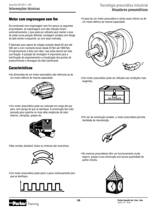 Tecnologia pneumática industrial
Atuadores pneumáticos

Apostila M1001-1 BR

Informações técnicas

Motor com engrenagem sem fim

•	O peso de um motor pneumático é várias vezes inferior ao de
	 um motor elétrico de mesma capacidade.

Se combinado com engrenagem sem fim possui as seguintes
propriedades: as engrenagens com alta redução freiam
automaticamente, o que pode ser utilizado para manter o eixo
de saída numa posição definida; montagem simples com flange
do lado direito e esquerdo, ou com base inclinada;
É fabricado para regime de rotação variando desde 62 rpm até
500 rpm e com momento torsor desde 23 Nm até 1800 Nm.
O engrenamento é feito com óleo, mas antes deverá ser feita
sua fixação. A posição de montagem é importante para a
lubrificação do engrenamento e a localização dos pontos de
preenchimento e drenagem do óleo lubrificante.

Características
•	As dimensões de um motor pneumático são inferiores às de
	 um motor elétrico de mesma capacidade.

•	Um motor pneumático pode ser utilizado nas condições mais
	 exigentes.

•	Um motor pneumático pode ser colocado em carga até que
	 pare, sem perigo de que se danifique. A construção tem sido
	 pensada para suportar as mais altas exigências de calor
	 externo, vibrações, golpes etc.

•	Por ser de construção simples, o motor pneumático permite
	 facilidade de manutenção.

•	Nas versões standard, todos os motores são reversíveis.
•	Os motores pneumáticos têm um funcionamento muito
	 seguro, graças à sua construção com pouca quantidade de
	 partes móveis.

•	Um motor pneumático pode partir e parar continuamente sem
	 que se danifique.

128

Training

Parker Hannifin Ind. Com. Ltda.
Jacareí, SP - Brasil

 