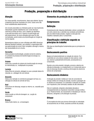 Tecnologia pneumática industrial
Produção, preparação e distribuição

Apostila M1001-1 BR

Informações técnicas

Produção, preparação e distribuição
Atenção

Elementos de produção de ar comprimido

Em nossa apostila, encontraremos, daqui para adiante, figuras
e desenhos que foram ilustrados em cores. Essas cores não
foram estabelecidas aleatoriamente.

Compressores

Um circuito pneumático ou hidráulico pode ser mais facilmente
interpretado quando trabalhamos com cores técnicas,
colorindo as linhas de fluxo, com o objetivo de identificar
o que está ocorrendo com o mesmo ou qual função que
este desenvolverá. As cores utilizadas para esse fim são
normalizadas, porém existe uma diversificação em função da
norma seguida.

Compressores são máquinas destinadas a elevar a pressão de
um certo volume de ar, admitido nas condições atmosféricas,
até uma determinada pressão, exigida na execução dos
trabalhos realizados pelo ar comprimido.

Definição

Classificação e definição segundo os
princípios de trabalho

Apresentamos abaixo as cores utilizadas pelo ANSI (American
National Standard Institute), que substitui a organização ASA:
sua padronização de cores é bem completa e abrange a maioria
das necessidades de um circuito.

São duas as classificações fundamentais para os princípios de
trabalho.

Vermelho

Deslocamento positivo

Violeta

Baseia-se fundamentalmente na redução de volume. O ar
é admitido em uma câmara isolada do meio exterior, onde
seu volume é gradualmente diminuído, processando-se a
compressão.

Indica pressão de alimentação, pressão normal do sistema,
é a pressão do processo de transformação de energia; ex.:
compressor.

Indica que a pressão do sistema de transformação de energia
foi intensificada; ex.: multiplicador de pressão.

Quando uma certa pressão é atingida, provoca a abertura de
válvulas de descarga, ou simplesmente o ar é empurrado para o
tubo de descarga durante a contínua diminuição do volume da
câmara de compressão.

Laranja

Indica linha de comando, pilotagem ou que a pressão básica foi
reduzida; ex.: pilotagem de uma válvula.

Deslocamento dinâmico

Amarelo

A elevação da pressão é obtida por meio de conversão de
energia cinética em energia de pressão, durante a passagem do
ar através do compressor. O ar admitido é colocado em contato
com impulsores (rotor laminado) dotados de alta velocidade.

Indica uma restrição no controle de passagem do fluxo; ex.:
utilização de válvula de controle de fluxo.

Azul

Indica fluxo em descarga, escape ou retorno; ex.: exaustão para
atmosfera.

Este ar é acelerado, atingindo velocidades elevadas e
conseqüentemente os impulsores transmitem energia cinética
ao ar. Posteriormente, seu escoamento é retardado por meio de
difusores, obrigando a uma elevação na pressão.

Verde

Indica sucção ou linha de drenagem; ex.: sucção do
compressor.

Difusor

Branco

É uma espécie de duto que provoca diminuição na velocidade
de escoamento de um fluido, causando aumento de pressão.

Indica fluido inativo; ex.: armazenagem.

12

Training

Parker Hannifin Ind. Com. Ltda.
Jacareí, SP - Brasil

 