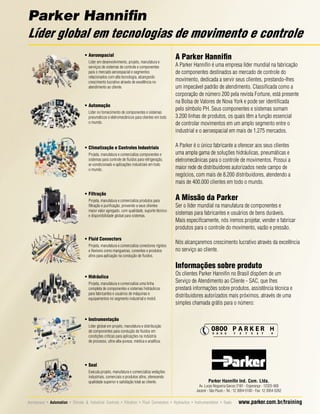 Parker Hanniﬁn
Líder global em tecnologias de movimento e controle
• Aeroespacial
Líder em desenvolvimento, projeto, manufatura e
serviços de sistemas de controle e componentes
para o mercado aeroespacial e segmentos
relacionados com alta tecnologia, alcançando
crescimento lucrativo através de excelência no
atendimento ao cliente.

• Automação
Líder no fornecimento de componentes e sistemas
pneumáticos e eletromecânicos para clientes em todo
o mundo.

• Climatização e Controles Industriais
Projeta, manufatura e comercializa componentes e
sistemas para controle de ﬂuidos para refrigeração,
ar-condicionado e aplicações industriais em todo
o mundo.

• Filtração
Projeta, manufatura e comercializa produtos para
ﬁltração e puriﬁcação, provendo a seus clientes
maior valor agregado, com qualidade, suporte técnico
e disponibilidade global para sistemas.

• Fluid Connectors
Projeta, manufatura e comercializa conectores rígidos
e ﬂexíveis como mangueiras, conexões e produtos
aﬁns para aplicação na condução de ﬂuidos.

A Parker Hanniﬁn
A Parker Hanniﬁn é uma empresa líder mundial na fabricação
de componentes destinados ao mercado de controle do
movimento, dedicada a servir seus clientes, prestando-lhes
um impecável padrão de atendimento. Classiﬁcada como a
corporação de número 200 pela revista Fortune, está presente
na Bolsa de Valores de Nova York e pode ser identiﬁcada
pelo símbolo PH. Seus componentes e sistemas somam
3.200 linhas de produtos, os quais têm a função essencial
de controlar movimentos em um amplo segmento entre o
industrial e o aeroespacial em mais de 1.275 mercados.
A Parker é o único fabricante a oferecer aos seus clientes
uma ampla gama de soluções hidráulicas, pneumáticas e
eletromecânicas para o controle de movimentos. Possui a
maior rede de distribuidores autorizados neste campo de
negócios, com mais de 8.200 distribuidores, atendendo a
mais de 400.000 clientes em todo o mundo.

A Missão da Parker
Ser o líder mundial na manufatura de componentes e
sistemas para fabricantes e usuários de bens duráveis.
Mais especiﬁcamente, nós iremos projetar, vender e fabricar
produtos para o controle do movimento, vazão e pressão.
Nós alcançaremos crescimento lucrativo através da excelência
no serviço ao cliente.

Informações sobre produto
• Hidráulica
Projeta, manufatura e comercializa uma linha
completa de componentes e sistemas hidráulicos
para fabricantes e usuários de máquinas e
equipamentos no segmento industrial e mobil.

Os clientes Parker Hanniﬁn no Brasil dispõem de um
Serviço de Atendimento ao Cliente - SAC, que lhes
prestará informações sobre produtos, assistência técnica e
distribuidores autorizados mais próximos, através de uma
simples chamada grátis para o número:

• Instrumentação
Líder global em projeto, manufatura e distribuição
de componentes para condução de ﬂuidos em
condições críticas para aplicações na indústria
de processo, ultra-alta-pureza, médica e analítica.

• Seal
Executa projeto, manufatura e comercializa vedações
industriais, comerciais e produtos aﬁns, oferecendo
qualidade superior e satisfação total ao cliente.

Parker Hanniﬁn Ind. Com. Ltda.

Av. Lucas Nogueira Garcez 2181 - Esperança - 12325-900
Jacareí - São Paulo - Tel.: 12 3954-5100 - Fax: 12 3954-5262

Aeroespace • Automation • Climate  Industrial Controls • Filtration • Fluid Connectors • Hydraulics • Instrumentation • Seals

www.parker.com.br/training

 