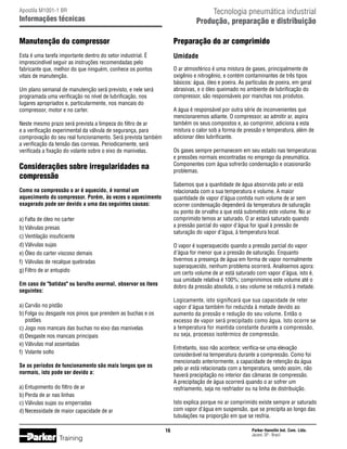 Tecnologia pneumática industrial
Produção, preparação e distribuição

Apostila M1001-1 BR

Informações técnicas

Manutenção do compressor

Preparação do ar comprimido

Esta é uma tarefa importante dentro do setor industrial. É
imprescindível seguir as instruções recomendadas pelo
fabricante que, melhor do que ninguém, conhece os pontos
vitais de manutenção.

Umidade
O ar atmosférico é uma mistura de gases, principalmente de
oxigênio e nitrogênio, e contém contaminantes de três tipos
básicos: água, óleo e poeira. As partículas de poeira, em geral
abrasivas, e o óleo queimado no ambiente de lubrificação do
compressor, são responsáveis por manchas nos produtos.

Um plano semanal de manutenção será previsto, e nele será
programada uma verificação no nível de lubrificação, nos
lugares apropriados e, particularmente, nos mancais do
compressor, motor e no carter.

A água é responsável por outra série de inconvenientes que
mencionaremos adiante. O compressor, ao admitir ar, aspira
também os seus compostos e, ao comprimir, adiciona a esta
mistura o calor sob a forma de pressão e temperatura, além de
adicionar óleo lubrificante.

Neste mesmo prazo será prevista a limpeza do filtro de ar
e a verificação experimental da válvula de segurança, para
comprovação do seu real funcionamento. Será prevista também
a verificação da tensão das correias. Periodicamente, será
verificada a fixação do volante sobre o eixo de manivelas.

Os gases sempre permanecem em seu estado nas temperaturas
e pressões normais encontradas no emprego da pneumática.
Componentes com água sofrerão condensação e ocasionarão
problemas.

Considerações sobre irregularidades na
compressão

Sabemos que a quantidade de água absorvida pelo ar está
relacionada com a sua temperatura e volume. A maior
quantidade de vapor d'água contida num volume de ar sem
ocorrer condensação dependerá da temperatura de saturação
ou ponto de orvalho a que está submetido este volume. No ar
comprimido temos ar saturado. O ar estará saturado quando
a pressão parcial do vapor d'água for igual à pressão de
saturação do vapor d'água, à temperatura local.

Como na compressão o ar é aquecido, é normal um
aquecimento do compressor. Porém, às vezes o aquecimento
exagerado pode ser devido a uma das seguintes causas:
a)	Falta de óleo no carter
b)	Válvulas presas
c)	Ventilação insuficiente
d)	Válvulas sujas
e)	Óleo do carter viscoso demais
f)	 Válvulas de recalque quebradas
g)	Filtro de ar entupido

O vapor é superaquecido quando a pressão parcial do vapor
d'água for menor que a pressão de saturação. Enquanto
tivermos a presença de água em forma de vapor normalmente
superaquecido, nenhum problema ocorrerá. Analisemos agora:
um certo volume de ar está saturado com vapor d'água, isto é,
sua umidade relativa é 100%; comprimimos este volume até o
dobro da pressão absoluta, o seu volume se reduzirá à metade.

Em caso de batidas ou barulho anormal, observar os itens
seguintes:

Logicamente, isto significará que sua capacidade de reter
vapor d'água também foi reduzida à metade devido ao
aumento da pressão e redução do seu volume. Então o
excesso de vapor será precipitado como água. Isto ocorre se
a temperatura for mantida constante durante a compressão,
ou seja, processo isotérmico de compressão.

a)	Carvão no pistão
b)	Folga ou desgaste nos pinos que prendem as buchas e os
	 pistões
c)	Jogo nos mancais das buchas no eixo das manivelas
d)	Desgaste nos mancais principais
e)	Válvulas mal assentadas
f)	 Volante solto

Entretanto, isso não acontece; verifica-se uma elevação
considerável na temperatura durante a compressão. Como foi
mencionado anteriormente, a capacidade de retenção da água
pelo ar está relacionada com a temperatura, sendo assim, não
haverá precipitação no interior das câmaras de compressão.
A precipitação de água ocorrerá quando o ar sofrer um
resfriamento, seja no resfriador ou na linha de distribuição.

Se os períodos de funcionamento são mais longos que os
normais, isto pode ser devido a:
a)	Entupimento do filtro de ar
b)	Perda de ar nas linhas
c)	Válvulas sujas ou emperradas
d)	Necessidade de maior capacidade de ar

Isto explica porque no ar comprimido existe sempre ar saturado
com vapor d'água em suspensão, que se precipita ao longo das
tubulações na proporção em que se resfria.
16

Training

Parker Hannifin Ind. Com. Ltda.
Jacareí, SP - Brasil

 