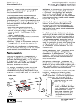 Tecnologia pneumática industrial
Produção, preparação e distribuição

Apostila M1001-1 BR

Informações técnicas
Quando o ar é resfriado a pressão constante, a temperatura
diminui, então a parcial do vapor será igual a pressão de
saturação no ponto de orvalho.

na saída atinge sua maior temperatura. O resfriador posterior
é simplesmente um trocador de calor utilizado para resfriar
o ar comprimido. Como conseqüência deste resfriamento,
permite-se retirar cerca de 75% a 90% do vapor de água
contido no ar, bem como vapores de óleo; além de evitar que a
linha de distribuição sofra uma dilatação, causada pela alta da
temperatura de descarga do ar.

Qualquer resfriamento adicional provocará condensação
da umidade.Denomina-se ponto de orvalho o estado
termodinâmico correspondente ao início da condensação do
vapor d'água, quando o ar úmido é resfriado e a pressão parcial
do vapor é constante. A presença desta água condensada nas
linhas de ar, causada pela diminuição de temperatura, terá
como conseqüências:

Ainda mais, devido as paradas e a presença de umidade,
poderemos ter na linha choques térmicos e contrações,
acarretando trincamentos nas uniões soldadas, que viriam
a ser ponto de fuga para o ar, além de manter a temperatura
do ar compatível com as vedações sintéticas utilizadas pelos
componentes pneumáticos.

•	Oxida a tubulação e componentes pneumáticos.
•	Destrói a película lubrificante existente entre as duas
	 superfícies que estão em contato, acarretando desgaste
	 prematuro e reduzindo a vida útil das peças, válvulas, 		
	 cilindros, etc.
•	Prejudica a produção de peças.
•	Arrasta partículas sólidas que prejudicarão o funcionamento
	 dos componentes pneumáticos.
•	Aumenta o índice de manutenção
•	Impossibilita a aplicação em equipamentos de pulverização.
•	Provoca golpes de ariete nas superfícies adjacentes, etc.

Um resfriador posterior é constituído basicamente de duas
partes: um corpo geralmente cilíndrico onde se alojam feixes
de tubos confeccionados com materiais de boa condução de
calor, formando no interior do corpo uma espécie de colméia.
A segunda parte é um separador de condensado dotado de
dreno. O ar proveniente do compressor é obrigado a passar
através dos tubos, sempre em sentido oposto ao fluxo da água
de refrigeração, que é mudado constantemente de direção
por placas defletoras, garantindo, desta forma, uma maior
dissipação de calor.

Portanto, é da maior importância que grande parte da água,
bem como dos resíduos de óleo, seja removida do ar para evitar
redução de todos os dispositivos e máquinas pneumáticas.

Na saída, está o separador. Devido à sinuosidade do caminho
que o ar deve percorrer, provoca a eliminação da água
condensada, que fica retida numa câmara. A parte inferior
do separador é dotada de um dreno manual ou automático
na maioria dos casos, através do qual a água condensada é
expulsa para a atmosfera.

Resfriador posterior
Como vimos no tópico anterior, a umidade presente no ar
comprimido é prejudicial, supondo que a temperatura de
descarga de uma compressão seja de 130°C, sua capacidade
de retenção de água é de 1,496 Kg/m3 e à medida que esta
temperatura diminui, a água precipita-se no sistema de
distribuição, causando sérios problemas.

Deve-se observar cuidadosamente a temperatura da água
fornecida para o resfriamento do ar. Do contrário, se o fluido
refrigerante for circulado com uma temperatura elevada ou se o
volume necessário de água para o resfriamento for insuficiente,
o desempenho do resfriador poderá ser comprometido.

Para resolver de maneira eficaz o problema inicial da água
nas instalações de ar comprimido, o equipamento mais
completo é o resfriador posterior, localizado entre a saída do
compressor e o reservatório, pelo fato de que o ar comprimido

A temperatura na saída do resfriador dependerá da temperatura
com que o ar é descarregado, da temperatura da água
de refrigeração e do volume de água necessário para a
refrigeração. Certamente, a capacidade do compressor influi
diretamente no porte do resfriador. Devido ao
resfriamento, o volume de ar disponível
é reduzido e, portanto, a sua energia
também sofre redução.

• Resfriador Posterior

Contudo, o emprego do resfriador
posterior não representa perda real de
enegia, já que o ar deveria, de qualquer
forma, ser resfriado na tubulação
de distribuição, causando os efeitos
indesejáveis já mencionados. Com
o resfriador estes problemas são
minimizados.

Simbologia

17

Training

Parker Hannifin Ind. Com. Ltda.
Jacareí, SP - Brasil

 