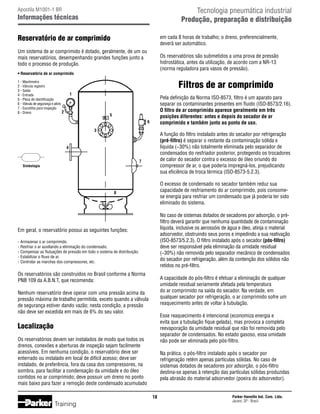 Tecnologia pneumática industrial
Produção, preparação e distribuição

Apostila M1001-1 BR

Informações técnicas

Reservatório de ar comprimido

em cada 8 horas de trabalho; o dreno, preferencialmente,
deverá ser automático.

Um sistema de ar comprimido é dotado, geralmente, de um ou
mais reservatórios, desempenhando grandes funções junto a
todo o processo de produção.

Os reservatórios são submetidos a uma prova de pressão
hidrostática, antes da utilização, de acordo com a NR-13
(norma reguladora para vasos de pressão).

• Reservatório de ar comprimido

Filtros de ar comprimido

1 - Manômetro
2 - Válvula registro
3 - Saída
4 - Entrada
5 - Placa de identificação
6 - Válvula de segurança e alívio
7 - Escotilha para inspeção
2
8 - Dreno

1

Pela definição da Norma ISO-8573, filtro é um aparato para
separar os contaminantes presentes em fluido (ISO-8573/2.16).
O filtro de ar comprimido aparece geralmente em três
posições diferentes: antes e depois do secador de ar
comprimido e também junto ao ponto de uso.

5
6
3

A função do filtro instalado antes do secador por refrigeração
(pré-filtro) é separar o restante da contaminação sólida e
líquida (~30%) não totalmente eliminada pelo separador de
condensados do resfriador posterior, protegendo os trocadores
de calor do secador contra o excesso de óleo oriundo do
compressor de ar, o que poderia impregná-los, prejudicando
sua eficiência de troca térmica (ISO-8573-5.2.3).

4
7

Simbologia

O excesso de condensado no secador também reduz sua
capacidade de resfriamento do ar comprimido, pois consomese energia para resfriar um condensado que já poderia ter sido
eliminado do sistema.

8

No caso de sistemas dotados de secadores por adsorção, o préfiltro deverá garantir que nenhuma quantidade de contaminação
líquida, inclusive os aerossóis de água e óleo, atinja o material
adsorvedor, obstruindo seus poros e impedindo a sua reativação
(ISO-8573/5.2.3). O filtro instalado após o secador (pós-filtro)
deve ser responsável pela eliminação da umidade residual
(~30%) não removida pelo separador mecânico de condensados
do secador por refrigeração, além da contenção dos sólidos não
retidos no pré-filtro.

Em geral, o reservatório possui as seguintes funções:
-	Armazenar o ar comprimido.
-	Resfriar o ar auxiliando a eliminação do condensado.
-	Compensar as flutuações de pressão em todo o sistema de distribuição.
-	Estabilizar o fluxo de ar.
-	Controlar as marchas dos compressores, etc.

Os reservatórios são construídos no Brasil conforme a Norma
PNB 109 da A.B.N.T, que recomenda:

A capacidade do pós-filtro é efetuar a eliminação de qualquer
umidade residual seriamente afetada pela temperatura
do ar comprimido na saída do secador. Na verdade, em
qualquer secador por refrigeração, o ar comprimido sofre um
reaquecimento antes de voltar à tubulação.

Nenhum reservatório deve operar com uma pressão acima da
pressão máxima de trabalho permitida, exceto quando a válvula
de segurança estiver dando vazão; nesta condição, a pressão
não deve ser excedida em mais de 6% do seu valor.

Esse reaquecimento é intencional (economiza energia e
evita que a tubulação fique gelada), mas provoca a completa
reevaporação da umidade residual que não foi removida pelo
separador de condensados. No estado gasoso, essa umidade
não pode ser eliminada pelo pós-filtro.

Localização
Os reservatórios devem ser instalados de modo que todos os
drenos, conexões e aberturas de inspeção sejam facilmente
acessíveis. Em nenhuma condição, o reservatório deve ser
enterrado ou instalado em local de difícil acesso; deve ser
instalado, de preferência, fora da casa dos compressores, na
sombra, para facilitar a condensação da umidade e do óleo
contidos no ar comprimido; deve possuir um dreno no ponto
mais baixo para fazer a remoção deste condensado acumulado

Na prática, o pós-filtro instalado após o secador por
refrigeração retém apenas partículas sólidas. No caso de
sistemas dotados de secadores por adsorção, o pós-filtro
destina-se apenas à retenção das partículas sólidas produzidas
pela abrasão do material adsorvedor (poeira do adsorvedor).
18

Training

Parker Hannifin Ind. Com. Ltda.
Jacareí, SP - Brasil

 