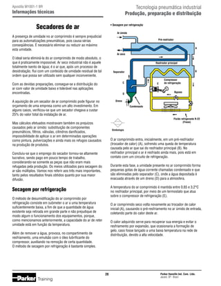 Tecnologia pneumática industrial
Produção, preparação e distribuição

Apostila M1001-1 BR

Informações técnicas

Secadores de ar

• Secagem por refrigeração
Ar úmido

A presença de umidade no ar comprimido é sempre prejudicial
para as automatizações pneumáticas, pois causa sérias
conseqüências. É necessário eliminar ou reduzir ao máximo
esta umidade.

Pré-resfriador
A
Ar seco

O ideal seria eliminá-la do ar comprimido de modo absoluto, o
que é praticamente impossível. Ar seco industrial não é aquele
totalmente isento de água; é o ar que, após um processo de
desidratação, flui com um conteúdo de umidade residual de tal
ordem que possa ser utilizado sem qualquer inconveniente.

Resfriador principal

C

Com as devidas preparações, consegue-se a distribuição do
ar com valor de umidade baixo e tolerável nas aplicações
encontradas.

E

Compressor
de refrigeração
Bypass

D

A aquisição de um secador de ar comprimido pode figurar no
orçamento de uma empresa como um alto investimento. Em
alguns casos, verificou-se que um secador chegava a custar
25% do valor total da instalação de ar.

Dreno
Condensado

Fluído refrigerante R-22
(Freon)

Mas cálculos efetuados mostravam também os prejuízos
causados pelo ar úmido: substituição de componentes
pneumáticos, filtros, válvulas, cilindros danificados,
impossibilidade de aplicar o ar em determinadas operações
como pintura, pulverizações e ainda mais os refugos causados
na produção de produtos.

Simbologia

O ar comprimido entra, inicialmente, em um pré-resfriador
(trocador de calor) (A), sofrendo uma queda de temperatura
causada pelo ar que sai do resfriador principal (B). No
resfriador principal o ar é resfriado ainda mais, pois está em
contato com um circuito de refrigeração.

Concluiu-se que o emprego do secador tornou-se altamente
lucrativo, sendo pago em pouco tempo de trabalho,
considerando-se somente as peças que não eram mais
refugadas pela produção. Os meios utilizados para secagem do
ar são múltiplos. Vamos nos referir aos três mais importantes,
tanto pelos resultados finais obtidos quanto por sua maior
difusão.

Durante esta fase, a umidade presente no ar comprimido forma
pequenas gotas de água corrente chamadas condensado e que
são eliminadas pelo separador (C), onde a água depositada é
evacuada através de um dreno (D) para a atmosfera.
A temperatura do ar comprimido é mantida entre 0,65 e 3,2°C
no resfriador principal, por meio de um termostato que atua
sobre o compressor de refrigeração (E).

Secagem por refrigeração
O método de desumidificação do ar comprimido por
refrigeração consiste em submeter o ar a uma temperatura
suficientemente baixa, a fim de que a quantidade de água
existente seja retirada em grande parte e não prejudique de
modo algum o funcionamento dos equipamentos, porque,
como mencionamos anteriormente, a capacidade do ar de reter
umidade está em função da temperatura.

O ar comprimido seco volta novamente ao trocador de calor
inicial (A), causando o pré-resfriamento no ar úmido de entrada,
coletando parte do calor deste ar.
O calor adquirido serve para recuperar sua energia e evitar o
resfriamento por expansão, que ocasionaria a formação de
gelo, caso fosse lançado a uma baixa temperatura na rede de
distribuição, devido a alta velocidade.

Além de remover a água, provoca, no compartimento de
resfriamento, uma emulsão com o óleo lubrificante do
compressor, auxiliando na remoção de certa quantidade.
O método de secagem por refrigeração é bastante simples.

20

Training

B

Separador

Parker Hannifin Ind. Com. Ltda.
Jacareí, SP - Brasil

 