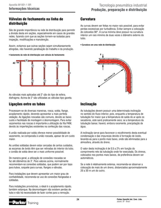 Tecnologia pneumática industrial
Produção, preparação e distribuição

Apostila M1001-1 BR

Informações técnicas

Válvulas de fechamento na linha de
distribuição

Curvatura
As curvas devem ser feitas no maior raio possível, para evitar
perdas excessivas por turbulência. Evitar sempre a colocação
de cotovelos 90°. A curva mínima deve possuir na curvatura
interior um raio mínimo de duas vezes o diâmetro externo do
tubo.

São de grande importância na rede de distribuição para permitir
a divisão desta em seções, especialmente em casos de grandes
redes, fazendo com que as seções tornem-se isoladas para
inspeção, modificações e manutenção.

• Curvatura em uma rede de distribuição

Assim, evitamos que outras seções sejam simultaneamente
atingidas, não havendo paralisação do trabalho e da produção.

Ø

• Isolamento da rede de distribuição com válvula de fechamento

AC

o2

io

Ra

Ø

m
íni

m

As válvulas mais aplicadas até 2 são do tipo de esfera,
diafragma. Acima de 2 são utilizadas as válvulas tipo gaveta.

Ligações entre os tubos

Inclinação

Processam-se de diversas maneiras, rosca, solda, flange,
acoplamento rápido, devendo apresentar a mais perfeita
vedação. As ligações roscadas são comuns, devido ao baixo
custo e facilidade de montagem e desmontagem. Para evitar
vazamentos nas roscas é importante a utilização da fita FKM,
devido às imperfeições existentes na confecção das roscas.

As tubulações devem possuir uma determinada inclinação
no sentido do fluxo interior, pois, enquanto a temperatura de
tubulação for maior que a temperatura de saída do ar após os
secadores, este sairá praticamente seco; se a temperatura da
tubulação baixar, haverá, embora raramente, precipitação de
água.

A união realizada por solda oferece menor possibilidade de
vazamento, se comparada à união roscada, apesar de um custo
maior.

A inclinação serve para favorecer o recolhimento desta eventual
condensação e das impurezas devido à formação de óxido,
levando-as para o ponto mais baixo, onde são eliminadas para a
atmosfera, através do dreno.

As uniões soldadas devem estar cercadas de certos cuidados,
as escamas de óxido têm que ser retiradas do interior do tubo,
o cordão de solda deve ser o mais uniforme possível.

O valor desta inclinação é de 0,5 a 2% em função do
comprimento reto da tubulação onde for executada. Os drenos,
colocados nos pontos mais baixos, de preferência devem ser
automáticos.

De maneira geral, a utilização de conexões roscadas se
faz até diâmetros de 3. Para valores acima, normalmente
recomendam-se conexões soldadas, que podem ser por topo
para tubos, soquete para curvas, flanges e válvulas.

Se a rede é relativamente extensa, recomenda-se observar a
colocação de mais de um dreno, distanciados aproximadamente
20 a 30 m um do outro.

Para instalações que devem apresentar um maior grau de
confiabilidade, recomenda-se uso de conexões flangeadas e
soldadas.
Para instalações provisórias, o ideal é o acoplamento rápido,
também estanque. Na desmontagem não existem perdas de
tubo e não há necessidade de fazer cortes para a remoção.
24

Training

Parker Hannifin Ind. Com. Ltda.
Jacareí, SP - Brasil

 
