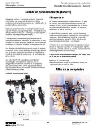 Tecnologia pneumática industrial
Unidade de condicionamento - Lubrefil

Apostila M1001-1 BR

Informações técnicas

Unidade de condicionamento (Lubrefil)
Filtragem de ar

Após passar por todo o processo de produção, tratamento
e distribuição, o ar comprimido deve sofrer um último
condicionamento, antes de ser colocado para trabalhar, a fim de
produzir melhores desempenhos.

Os sistemas pneumáticos são sistemas abertos: o ar, após
ser utilizado, é exaurido para a atmosfera, enquanto que a
alimentação aspira ar livre constantemente. Este ar, por sua
vez, está sujeito à contaminação, umidade e às impurezas
procedentes da rede de distribuição.

Neste caso, o beneficiamento do ar comprimido consiste no
seguinte: filtragem, regulagem da pressão e introdução de uma
certa quantidade de óleo para a lubrificação de todas as partes
mecânicas dos componentes pneumáticos.

A maioria destas impurezas é retida, como já observamos
nos processos de preparação, mas partículas pequenas ficam
suspensas e são arrastadas pelo fluxo de ar comprimido,
agindo como abrasivos nas partes móveis dos elementos
pneumáticos quando solicitada a sua utilização.

A utilização desta unidade de serviço é indispensável em
qualquer tipo de sistema pneumático, do mais simples ao mais
complexo. Ao mesmo tempo em que permite aos componentes
trabalharem em condições favoráveis, prolonga a sua vida útil.

A filtragem do ar consiste na aplicação de dispositivos capazes
de reter as impurezas suspensas no fluxo de ar, e em suprimir
ainda mais a umidade presente. É, portanto, necessário eliminar
estes dois problemas ao mesmo tempo.

Uma duração prolongada e funcionamento regular de qualquer
componente em um circuito dependem, antes de mais nada, do
grau de filtragem, da isenção de umidade, da estabilidade da
pressão de alimentação do equipamento e da lubrificação das
partes móveis.

O equipamento normalmente utilizado para este fim é o filtro
de ar, que atua de duas formas distintas:

Isso tudo é literalmente superado quando se aplicam
nas instalações dos dispositivos, máquinas, etc., os
componentes de tratamento preliminar do ar comprimido
após a tomada de ar: filtro, válvula reguladora de pressão
(regulador) e lubrificador, que reunidos formam a Unidade de
Condicionamento ou Lubrefil.

•	Pela ação da força centrífuga.
•	Pela passagem do ar através de um elemento filtrante, de
	 nylon sinterizado ou malha de nylon.

Filtro de ar comprimido

• Unidade de condicionamento ou Lubrefil

Simbologia

28

Training

Parker Hannifin Ind. Com. Ltda.
Jacareí, SP - Brasil

 