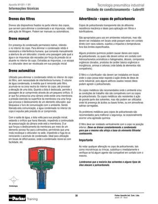 Tecnologia pneumática industrial
Unidade de condicionamento - Lubrefil

Apostila M1001-1 BR

Informações técnicas

Drenos dos filtros

Advertência - copos de policarbonato

Drenos são dispositivos fixados na parte inferior dos copos,
que servem para eliminar o condensado e as impurezas, retidos
pela ação de filtragem. Podem ser manuais ou automáticos.

Copos de policarbonato transparente são de altíssima
resistência mecânica e ideais para aplicação em filtros e
lubrificadores.

Dreno manual

São apropriados para uso em ambientes industriais, mas não
devem ser instalados em locais onde possam estar em contato
direto com raios solares, sujeitos a impactos e temperaturas
fora dos limites especificados.

Em presença do condensado permanece inativo, retendoo no interior do copo. Para eliminar o condensado retido é
necessária a interferência humana, que comanda manualmente
a abertura de um obturador, criando uma passagem pela qual a
água e as impurezas são escoadas por força da pressão do ar
atuante no interior do copo. Extraídas as impurezas, o ar escapa
e o obturador deve ser recolocado em sua posição inicial.

Alguns produtos químicos podem causar danos aos copos
de policarbonato, os quais não devem entrar em contato com
hidrocarbonetos aromáticos e halogenados, álcoois, compostos
orgânicos clorados, produtos de caráter básico orgânicos e
inorgânicos, aminas e cetonas (vide tabela de elementos não
compatíveis).

Dreno automático

O filtro e o lubrificador não devem ser instalados em locais
onde o copo possa estar exposto à ação direta de óleos de
corte industrial, pois alguns aditivos usados nesses óleos
podem agredir o policarbonato.

Utilizado para eliminar o condensado retido no interior do copo
do filtro, sem necessidade de interferência humana. O volume
de água condensada, à medida que é removido pelo filtro,
acumula-se na zona neutra do interior do copo, até provocar
a elevação de uma bóia. Quando a bóia é deslocada, permite a
passagem de ar comprimido através de um pequeno orifício. O
ar que flui pressuriza uma câmara onde existe uma membrana;
a pressão exercida na superfície da membrana cria uma força
que provoca o deslocamento de um elemento obturador, que
bloqueava o furo de comunicação com o ambiente. Sendo
liberada esta comunicação, a água condensada no interior do
copo é expulsa pela pressão do ar comprimido.

Os copos metálicos são recomendados onde o ambiente e/ou
as condições de trabalho não são compatíveis com os copos
de policarbonato. Os copos metálicos são resistentes à ação
de grande parte dos solventes, mas não podem ser utilizados
onde há presença de ácidos ou bases fortes, ou em atmosferas
salinas carregadas.
Os protetores metálicos para copos de policarbonato são
recomendados para melhorar a segurança, se ocasionalmente
ocorrer uma agressão química.

Com a saída da água, a bóia volta para sua posição inicial,
vedando o orifício que havia liberado, impedindo a continuidade
de pressurização da câmara onde está a membrana. O ar
que forçou o deslocamento da membrana por meio de um
elemento poroso flui para a atmosfera, permitindo que uma
mola recoloque o obturador na sede, impedindo a fuga do ar,
reiniciando o acúmulo de condensado. Ideal para utilização
em locais de difícil acesso, onde o condensado reúne-se com
facilidade, etc.

O filtro deve ser instalado verticalmente com o copo na posição
inferior. Deve-se drenar constantemente o condensado
para que o mesmo não atinja a base do elemento filtrante/
coalescente.

Importante
Ao notar qualquer alteração no copo de policarbonato, tais
como microtrincas ou trincas, substitua-o imediatamente e
verifique se há algum agente não compatível em contato com o
mesmo.
Lembramos que a maioria dos solventes e alguns tipos de
óleo atacam o policarbonato.

Simbologia

30

Training

Parker Hannifin Ind. Com. Ltda.
Jacareí, SP - Brasil

 