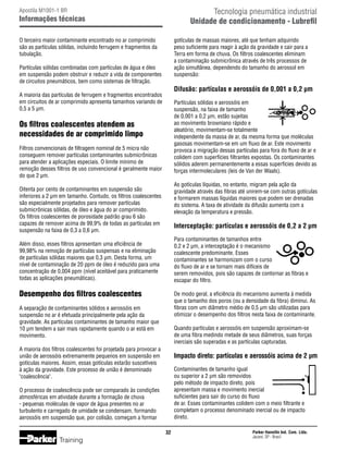 Tecnologia pneumática industrial
Unidade de condicionamento - Lubrefil

Apostila M1001-1 BR

Informações técnicas
O terceiro maior contaminante encontrado no ar comprimido
são as partículas sólidas, incluindo ferrugem e fragmentos da
tubulação.

gotículas de massas maiores, até que tenham adquirido
peso suficiente para reagir à ação da gravidade e cair para a
Terra em forma de chuva. Os filtros coalescentes eliminam
a contaminação submicrônica através de três processos de
ação simultânea, dependendo do tamanho do aerossol em
suspensão:

Partículas sólidas combinadas com partículas de água e óleo
em suspensão podem obstruir e reduzir a vida de componentes
de circuitos pneumáticos, bem como sistemas de filtração.

Difusão: partículas e aerossóis de 0,001 a 0,2 µm

A maioria das partículas de ferrugem e fragmentos encontrados
em circuitos de ar comprimido apresenta tamanhos variando de
0,5 a 5 µm.

Partículas sólidas e aerossóis em
suspensão, na faixa de tamanho
de 0,001 a 0,2 µm, estão sujeitas
ao movimento browniano rápido e
aleatório, movimentam-se totalmente
independente da massa de ar, da mesma forma que moléculas
gasosas movimentam-se em um fluxo de ar. Este movimento
provoca a migração dessas partículas para fora do fluxo de ar e
colidem com superfícies filtrantes expostas. Os contaminantes
sólidos aderem permanentemente a essas superfícies devido as
forças intermoleculares (leis de Van der Waals).

Os filtros coalescentes atendem as
necessidades de ar comprimido limpo
Filtros convencionais de filtragem nominal de 5 micra não
conseguem remover partículas contaminantes submicrônicas
para atender a aplicações especiais. O limite mínimo de
remoção desses filtros de uso convencional é geralmente maior
do que 2 µm.

As gotículas líquidas, no entanto, migram pela ação da
gravidade através das fibras até unirem-se com outras gotículas
e formarem massas líquidas maiores que podem ser drenadas
do sistema. A taxa de atividade da difusão aumenta com a
elevação da temperatura e pressão.

Oitenta por cento de contaminantes em suspensão são
inferiores a 2 µm em tamanho. Contudo, os filtros coalescentes
são especialmente projetados para remover partículas
submicrônicas sólidas, de óleo e água do ar comprimido.
Os filtros coalescentes de porosidade padrão grau 6 são
capazes de remover acima de 99,9% de todas as partículas em
suspensão na faixa de 0,3 a 0,6 µm.

Interceptação: partículas e aerossóis de 0,2 a 2 µm
Para contaminantes de tamanhos entre
0,2 e 2 µm, a interceptação é o mecanismo
coalescente predominante. Esses
contaminantes se harmonizam com o curso
do fluxo de ar e se tornam mais difíceis de
serem removidos, pois são capazes de contornar as fibras e
escapar do filtro.

Além disso, esses filtros apresentam uma eficiência de
99,98% na remoção de partículas suspensas e na eliminação
de partículas sólidas maiores que 0,3 µm. Desta forma, um
nível de contaminação de 20 ppm de óleo é reduzido para uma
concentração de 0,004 ppm (nível aceitável para praticamente
todas as aplicações pneumáticas).

Desempenho dos filtros coalescentes

De modo geral, a eficiência do mecanismo aumenta à medida
que o tamanho dos poros (ou a densidade da fibra) diminui. As
fibras com um diâmetro médio de 0,5 µm são utilizadas para
otimizar o desempenho dos filtros nesta faixa de contaminante.

A separação de contaminantes sólidos e aerossóis em
suspensão no ar é efetuada principalmente pela ação da
gravidade. As partículas contaminantes de tamanho maior que
10 µm tendem a sair mais rapidamente quando o ar está em
movimento.

Quando partículas e aerossóis em suspensão aproximam-se
de uma fibra medindo metade de seus diâmetros, suas forças
inerciais são superadas e as partículas capturadas.

A maioria dos filtros coalescentes foi projetada para provocar a
união de aerossóis extremamente pequenos em suspensão em
gotículas maiores. Assim, essas gotículas estarão suscetíveis
à ação da gravidade. Este processo de união é denominado
coalescência.

Impacto direto: partículas e aerossóis acima de 2 µm
Contaminantes de tamanho igual
ou superior a 2 µm são removidos
pelo método de impacto direto, pois
apresentam massa e movimento inercial
suficientes para sair do curso do fluxo
de ar. Esses contaminantes colidem com o meio filtrante e
completam o processo denominado inercial ou de impacto
direto.

O processo de coalescência pode ser comparado às condições
atmosféricas em atividade durante a formação de chuva
- pequenas moléculas de vapor de água presentes no ar
turbulento e carregado de umidade se condensam, formando
aerossóis em suspensão que, por colisão, começam a formar
32

Training

Parker Hannifin Ind. Com. Ltda.
Jacareí, SP - Brasil

 