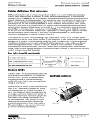 Tecnologia pneumática industrial
Unidade de condicionamento - Lubrefil

Apostila M1001-1 BR

Informações técnicas

Projeto e eficiência dos filtros coalescentes
Os filtros coalescentes de remoção de partículas em suspensão são compostos de um conjunto de obstáculos projetados para
maximizar o efeito dos três processos de coalescência. Ao contrário dos filtros convencionais de linha, os filtros coalescentes
direcionam o fluxo de ar de dentro para fora. Os contaminantes são capturados na malha do filtro e reunidos em gotículas maiores
através de colisões com as microfibras de borosilicato. Por fim, essas gotículas passam para o lado externo do tubo do elemento
filtrante, onde são agrupadas e drenadas pela ação da gravidade. Os filtros coalescentes modernos utilizam meios filtrantes de
porosidade graduada, com fibras de borosilicato mais densas no interior e fibras menos densas na superfície externa. Variando a
distribuição da densidade das fibras no processo de fabricação dos filtros, torna-se possível atender a aplicações específicas. Os
elementos filtrantes coalescentes típicos apresentam uma porosidade de 8 a 10 µm na superfície interna, com uma redução para
poros de 0,5 µm no interior do elemento, e aumentando para poros de 40 a 80 µm na superfície externa. A tabela de poro mostra
um poro típico de um filtro coalescente em corte transversal. A superfície interna do elemento age como um pré-filtro, removendo
partículas contaminantes maiores, ao passo que os poros internos são suficientemente pequenos para remover partículas
submicrônicas sólidas e gasosas em suspensão encontradas no fluxo de ar.
A densidade reduzida da superfície externa promove a aglutinação das partículas em suspensão, através da união das gotículas,
transformando-as em gotículas maiores, portanto suscetíveis às forças gravitacionais. Os poros externos maiores também permitem
a passagem livre do fluxo de ar, minimizando a queda de pressão. Uma camada de drenagem conduz o contaminante da superfície
externa do elemento filtrante para um reservatório localizado no fundo da carcaça, de onde é drenado periodicamente. Os poros
externos maiores do elemento reduzem a turbulência do ar e evitam a reentrada do contaminante no fluxo de ar. Outro fator
importante do projeto dos filtros coalescentes é a relação entre o diâmetro externo do elemento filtrante e o diâmetro interno da
carcaça. O espaço entre essas duas superfícies deve ser dimensionado de forma que a velocidade do ar seja minimizada, reduzindo o
arrasto de partículas em suspensão de água ou óleo.

Secção do filtro coalescente
Secção

Entrada do poro (tamanho aproximado de 8 - 10 µm)
Saída do poro (tamanho aproximado de 40 - 80 µm)

Divergente

Retentor

Curva estatística de tamanho de poros

Poros de controle 0,5 µm
graduação 6

Camada de drenagem

Poro típico de um filtro coalescente
•	 Fibras de borosilicato grossas
• Invólucro de proteção de nylon
•	 Rede de manuseio

Eficiência do filtro
A eficiência do filtro é medida pelo percentual de contaminantes
de um tamanho de partículas específico capturado pelo filtro.
A eficiência do filtro é importante, pois afeta não somente o
desempenho de retenção de contaminante mas também a
vida útil do filtro (maior eficiência requer maior capacidade de
retenção de contaminantes).

Construção do elemento
Contato firme de
intertravamento entre
os meios e retentor

Os valores nominais de eficiência de remoção de contaminantes
variam de 90% a mais de 99,99%, oferecendo uma gama de
capacidades apropriadas para as diversas necessidades, já
que os meios filtrantes mais eficientes apresentam menor vida
útil, em alguns casos torna-se mais conveniente sacrificar um
pouco da eficiência em favor da economia. Em aplicações onde
a alta eficiência e a vida útil longa são fundamentais, usa-se
um pré-filtro para remover a maior quantidade de partículas
sólidas, antes que essas atinjam o filtro coalescente. Este
procedimento pode aumentar em até seis vezes a vida útil do
filtro coalescente. Para um maior desempenho, selecione um
pré-filtro com valor nominal absoluto de 3 µm.

Secção coalescente
moldada em uma
única peça (contínua)

Entrada do fluxo

33

Training

Retentor rígido
Tela de
manuseio

Camada
sintética de
drenagem

Saída do fluxo

Parker Hannifin Ind. Com. Ltda.
Jacareí, SP - Brasil

 