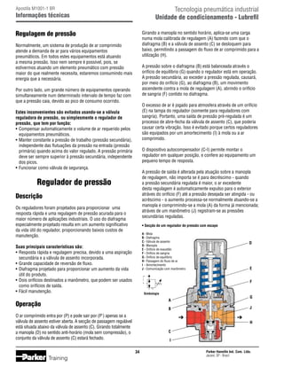 Tecnologia pneumática industrial
Unidade de condicionamento - Lubrefil

Apostila M1001-1 BR

Informações técnicas

Regulagem de pressão

Girando a manopla no sentido horário, aplica-se uma carga
numa mola calibrada de regulagem (A) fazendo com que o
diafragma (B) e a válvula de assento (C) se desloquem para
baixo, permitindo a passagem do fluxo de ar comprimido para a
utilização (H).

Normalmente, um sistema de produção de ar comprimido
atende a demanda de ar para vários equipamentos
pneumáticos. Em todos estes equipamentos está atuando
a mesma pressão. Isso nem sempre é possível, pois, se
estivermos atuando um elemento pneumático com pressão
maior do que realmente necessita, estaremos consumindo mais
energia que a necessária.

A pressão sobre o diafragma (B) está balanceada através o
orifício de equilíbrio (G) quando o regulador está em operação.
A pressão secundária, ao exceder a pressão regulada, causará,
por meio do orifício (G), ao diafragma (B), um movimento
ascendente contra a mola de regulagem (A), abrindo o orifício
de sangria (F) contido no diafragma.

Por outro lado, um grande número de equipamentos operando
simultaneamente num determinado intervalo de tempo faz com
que a pressão caia, devido ao pico de consumo ocorrido.

O excesso de ar é jogado para atmosfera através de um orifício
(E) na tampa do regulador (somente para reguladores com
sangria). Portanto, uma saída de pressão pré-regulada é um
processo de abre-fecha da válvula de assento (C), que poderia
causar certa vibração. Isso é evitado porque certos reguladores
são equipados por um amortecimento (I) à mola ou a ar
comprimido.

Estes inconvenientes são evitados usando-se a válvula
reguladora de pressão, ou simplesmente o regulador de
pressão, que tem por função:
•	 Compensar automaticamente o volume de ar requerido pelos
	 equipamentos pneumáticos.
•	 Manter constante a pressão de trabalho (pressão secundária),
	 independente das flutuações da pressão na entrada (pressão
	 primária) quando acima do valor regulado. A pressão primária
	 deve ser sempre superior à pressão secundária, independente
	 dos picos.
•	 Funcionar como válvula de segurança.

O dispositivo autocompensador (C-I) permite montar o
regulador em qualquer posição, e confere ao equipamento um
pequeno tempo de resposta.
A pressão de saída é alterada pela atuação sobre a manopla
de regulagem, não importa se é para decréscimo - quando
a pressão secundária regulada é maior, o ar excedente
desta regulagem é automaticamente expulso para o exterior
atráves do orifício (F) até a pressão desejada ser atingida - ou
acréscimo - o aumento processa-se normalmente atuando-se a
manopla e comprimindo-se a mola (A) da forma já mencionada;
atráves de um manômetro (J) registram-se as pressões
secundárias reguladas.

Regulador de pressão
Descrição
Os reguladores foram projetados para proporcionar uma
resposta rápida e uma regulagem de pressão acurada para o
maior número de aplicações industriais. O uso do diafragma
especialmente projetado resulta em um aumento significativo
da vida útil do regulador, proporcionando baixos custos de
manutenção.

• Secção de um regulador de pressão com escape
A	- Mola
B	- Diafragma
C	- Válvula de assento
D	- Manopla
E	- Orifício de exaustão
F	- Orifício de sangria
G	- Orifício de equilíbrio
H	- Passagem do fluxo de ar
I	 - Amortecimento
J	- Comunicação com manômetro

Suas principais características são:
•	 Resposta rápida e regulagem precisa, devido a uma aspiração
	 secundária e a válvula de assento incorporada.
•	 Grande capacidade de reversão de fluxo.
•	 Diafragma projetado para proporcionar um aumento da vida
	 útil do produto.
•	 Dois orifícios destinados a manômetro, que podem ser usados
	 como orifícios de saída.
•	 Fácil manutenção.

Simbologia

Operação
O ar comprimido entra por (P) e pode sair por (P') apenas se a
válvula de assento estiver aberta. A secção de passagem regulável
está situada abaixo da válvula de assento (C). Girando totalmente
a manopla (D) no sentido anti-horário (mola sem compressão), o
conjunto da válvula de assento (C) estará fechado.
34

Training

Parker Hannifin Ind. Com. Ltda.
Jacareí, SP - Brasil

 