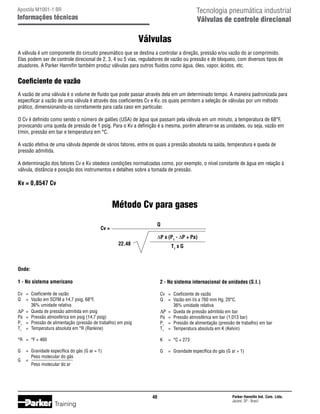 Tecnologia pneumática industrial
Válvulas de controle direcional

Apostila M1001-1 BR

Informações técnicas

Válvulas
A válvula é um componente do circuito pneumático que se destina a controlar a direção, pressão e/ou vazão do ar comprimido.
Elas podem ser de controle direcional de 2, 3, 4 ou 5 vias, reguladores de vazão ou pressão e de bloqueio, com diversos tipos de
atuadores. A Parker Hannifin também produz válvulas para outros fluidos como água, óleo, vapor, ácidos, etc.

Coeficiente de vazão
A vazão de uma válvula é o volume de fluido que pode passar através dela em um determinado tempo. A maneira padronizada para
especificar a vazão de uma válvula é através dos coeficientes Cv e Kv, os quais permitem a seleção de válvulas por um método
prático, dimensionando-as corretamente para cada caso em particular.
O Cv é definido como sendo o número de galões (USA) de água que passam pela válvula em um minuto, a temperatura de 68°F,
provocando uma queda de pressão de 1 psig. Para o Kv a definição é a mesma, porém alteram-se as unidades, ou seja, vazão em
l/min, pressão em bar e temperatura em °C.
A vazão efetiva de uma válvula depende de vários fatores, entre os quais a pressão absoluta na saída, temperatura e queda de
pressão admitida.
A determinação dos fatores Cv e Kv obedece condições normalizadas como, por exemplo, o nível constante de água em relação à
válvula, distância e posição dos instrumentos e detalhes sobre a tomada de pressão.

Kv = 0,8547 Cv

Método Cv para gases
Q

Cv =

∆P x (P1 - ∆P + Pa)

22,48

T1 x G

Onde:
1 - No sistema americano

2 - No sistema internacional de unidades (S.I.)

Cv	 =	
Q	 =	
		
∆P	 =	
Pa	 =	
P1	 =	
T1	 =	

Cv	 =	
Q	 =	
		
∆P	 =	
Pa	 =	
P1	 =	
T1	 =	

Coeficiente de vazão
Vazão em SCFM a 14,7 psig, 68°F,
36% umidade relativa
Queda de pressão admitida em psig
Pressão atmosférica em psig (14,7 psig)
Pressão de alimentação (pressão de trabalho) em psig
Temperatura absoluta em °R (Rankine)

Coeficiente de vazão
Vazão em l/s a 760 mm Hg, 20°C,
36% umidade relativa
Queda de pressão admitida em bar
Pressão atmosférica em bar (1,013 bar)
Pressão de alimentação (pressão de trabalho) em bar
Temperatura absoluta em K (Kelvin)

°R	 =	 °F + 460

K	 =	 °C + 273

G	 =	 Gravidade específica do gás (G ar = 1)
	 Peso molecular do gás
G	 =
		 Peso molecular do ar

G	 =	 Gravidade específica do gás (G ar = 1)

40

Training

Parker Hannifin Ind. Com. Ltda.
Jacareí, SP - Brasil

 