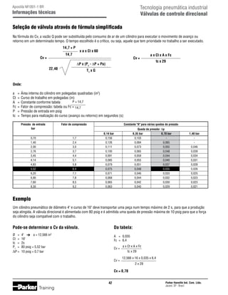 Tecnologia pneumática industrial
Válvulas de controle direcional

Apostila M1001-1 BR

Informações técnicas

Seleção de válvula através de fórmula simplificada
Na fórmula do Cv, a vazão Q pode ser substituída pelo consumo de ar de um cilindro para executar o movimento de avanço ou
retorno em um determinado tempo. O tempo escolhido é o crítico, ou seja, aquele que tem prioridade no trabalho a ser executado.
14,7 + P

x a x Ct x 60

14,7

Cv =
22,48

Cv =
∆P x (P1 - ∆P + Pa)

a x Ct x A x Fc
tc x 29

T1 x G

Onde:
a	 =	 Área interna do cilindro em polegadas quadradas (in2)
Ct	 =	 Curso de trabalho em polegadas (in)
P + 14,7
A	 =	 Constante conforme tabela
Fc	 =	 Fator de compressão: tabela ou Fc = 14,7
P	 =	 Pressão de entrada em psig
tc	 =	 Tempo para realização do curso (avanço ou retorno) em segundos (s)
	
	
	
	
	
	
	
	
	
	
	
	
	
	
	

Pressão de entrada	
bar	
	
0,70	
1,40	
2,00	
2,76	
3,45	
4,14	
4,83	
5,52	
6,20	
6,90	
7,60	
8,30	

Fator de compressão	
	
	
1,7	
2,4	
3,0	
3,7	
4,4	
5,1	
5,8	
6,4	
7,1	
7,8	
8,5	
9,2	

Constante A para várias quedas de pressão
Queda de pressão: ∆p
0,35 bar	
0,70 bar	
0,103	
-	
0,084	
0,065	
0,073	
0,055	
0,065	
0,048	
0,059	
0,044	
0,055	
0,040	
0,051	
0,037	
0,048	
0,035	
0,046	
0,033	
0,044	
0,032	
0,042	
0,030	
0,040	
0,029	

0,14 bar	
0,156	
0,126	
0,111	
0,100	
0,091	
0,085	
0,079	
0,075	
0,071	
0,068	
0,065	
0,063	

1,40 bar
0,046
0,039
0,034
0,031
0,028
0,026
0,025
0,023
0,023
0,021

Exemplo
Um cilindro pneumático de diâmetro 4 e curso de 16 deve transportar uma peça num tempo máximo de 2 s, para que a produção
seja atingida. A válvula direcional é alimentada com 80 psig e é admitida uma queda de pressão máxima de 10 psig para que a força
do cilindro seja compatível com o trabalho.

Pode-se determinar o Cv da válvula.

Da tabela:

Ø	 =	
Ct	 =	
tc	 =	
P1	 =	
∆P	=	

A	 =	 0,035
Fc	 =	 6,4

4 	
a = 12,566 in2
16
2s
80 psig = 5,52 bar
10 psig = 0,7 bar

Cv =
Cv =

a x Ct x A x Fc
tc x 29
12,566 x 16 x 0,035 x 6,4
2 x 29

Cv = 0,78
42

Training

Parker Hannifin Ind. Com. Ltda.
Jacareí, SP - Brasil

 