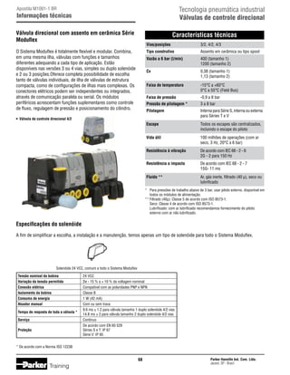 Tecnologia pneumática industrial
Válvulas de controle direcional

Apostila M1001-1 BR

Informações técnicas
Válvula direcional com assento em cerâmica Série
Moduflex

Características técnicas
Vias/posições	

400 (tamanho 1)
1200 (tamanho 2)

Cv	
		

0,38 (tamanho 1)
1,13 (tamanho 2)

Faixa de temperatura	
		

-15°C a +60°C
0°C a 55°C (Field Bus)

Faixa de pressão	

-0,9 a 8 bar

Pressão de pilotagem *	

3 a 8 bar

Pilotagem	
		

Interna para Série S, interna ou externa
para Séries T e V

Escape	
		

Todos os escapes são centralizados,
incluindo o escape do piloto

Vida útil	
		

100 milhões de operações (com ar
seco, 3 Hz, 20°C a 6 bar)

Resistência à vibração	
		

De acordo com IEC 68 - 2 - 6		
2G - 2 para 150 Hz

Resistência a impacto	
		

De acordo com IEC 68 - 2 - 7		
15G- 11 ms

Fluido **	
		

•	 Válvula de controle direcional 4/2

Assento em cerâmica ou tipo spool

Vazão a 6 bar (l/min)	
		

O Sistema Moduflex é totalmente flexível e modular. Combina,
em uma mesma ilha, válvulas com funções e tamanhos
diferentes adequando a cada tipo de aplicação. Estão
disponíveis nas versões 3 ou 4 vias, simples ou duplo solenóide
e 2 ou 3 posições.Oferece completa possibilidade de escolha
tanto de válvulas individuais, de ilha de válvulas de estrutura
compacta, como de configurações de ilhas mais complexas. Os
conectores elétricos podem ser independentes ou integrados,
através de comunicação paralela ou serial. Os módulos
periféricos acrescentam funções suplementares como controle
de fluxo, regulagem de pressão e posicionamento do cilindro.

3/2, 4/2, 4/3

Tipo construtivo	

Ar, gás inerte, filtrado (40 µ), seco ou
lubrificado

*	 Para pressões de trabalho abaixo de 3 bar, usar piloto externo, disponível em
	 todos os módulos de alimentação.
**	Filtrado (40µ): Classe 5 de acordo com ISO 8573-1.
	 Seco: Classe 4 de acordo com ISO 8573-1.
	 Lubrificado: com ar lubrificado recomendamos fornecimento do piloto
	 externo com ar não lubrificado.

Especificações do solenóide
A fim de simplificar a escolha, a instalação e a manutenção, temos apenas um tipo de solenóide para todo o Sistema Moduflex.

Solenóide 24 VCC, comum a todo o Sistema Moduflex
	 Tensão nominal da bobina	
	 Variação da tensão permitida	
	 Conexão elétrica	
	 Isolamento da bobina	
	 Consumo de energia	
	 Atuador manual	
	 Tempo de resposta de toda a válvula *
		
	 Serviço	
		
	 Proteção	
		

	

24 VCC
De - 15 % a + 10 % da voltagem nominal
Compatível com as polaridades PNP e NPN
Classe B
1 W (42 mA)
Com ou sem trava
9.6 ms ± 1.2 para válvula tamanho 1 duplo solenóide 4/2 vias
14.8 ms ± 2 para válvula tamanho 2 duplo solenóide 4/2 vias
Contínuo
De acordo com EN 60 529
Séries S e T: IP 67
Série V: IP 65

* De acordo com a Norma ISO 12238

68

Training

Parker Hannifin Ind. Com. Ltda.
Jacareí, SP - Brasil

 