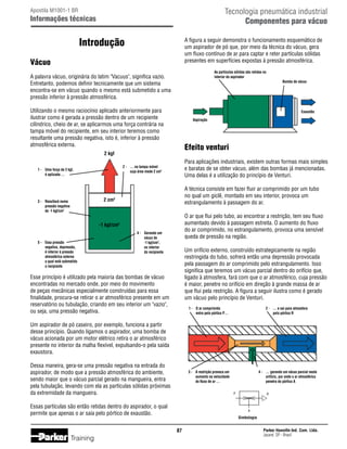 Tecnologia pneumática industrial
Componentes para vácuo

Apostila M1001-1 BR

Informações técnicas

Introdução

A figura a seguir demonstra o funcionamento esquemático de
um aspirador de pó que, por meio da técnica do vácuo, gera
um fluxo contínuo de ar para captar e reter partículas sólidas
presentes em superfícies expostas à pressão atmosférica.

Vácuo

As partículas sólidas são retidas no
interior do aspirador

A palavra vácuo, originária do latim Vacuus, significa vazio.
Entretanto, podemos definir tecnicamente que um sistema
encontra-se em vácuo quando o mesmo está submetido a uma
pressão inferior à pressão atmosférica.

Bomba de vácuo

Utilizando o mesmo raciocínio aplicado anteriormente para
ilustrar como é gerada a pressão dentro de um recipiente
cilíndrico, cheio de ar, se aplicarmos uma força contrária na
tampa móvel do recipiente, em seu interior teremos como
resultante uma pressão negativa, isto é, inferior à pressão
atmosférica externa.

Exaustão
Aspiração

Efeito venturi

2 kgf

Para aplicações industriais, existem outras formas mais simples
e baratas de se obter vácuo, além das bombas já mencionadas.
Uma delas é a utilização do princípio de Venturi.

2 -	 … na tampa móvel		
	
cuja área mede 2 cm2

1 -	 Uma força de 2 kgf,
	
é aplicada …

A técnica consiste em fazer fluir ar comprimido por um tubo
no qual um giclê, montado em seu interior, provoca um
estrangulamento à passagem do ar.

2 cm2

3 -	 Resultará numa
	
pressão negativa
	
de -1 kgf/cm2

O ar que flui pelo tubo, ao encontrar a restrição, tem seu fluxo
aumentado devido à passagem estreita. O aumento do fluxo
do ar comprimido, no estrangulamento, provoca uma sensível
queda de pressão na região.

-1 kgf/cm2
5 -	
	
	
	
	
	

Essa pressão
negativa, depressão,
é inferior à pressão
atmosférica externa
a qual está submetido
o recipiente

4 -	
	
	
	
	

Gerando um
vácuo de
-1 kgf/cm2,
no interior
do recipiente

Um orifício externo, construído estrategicamente na região
restringida do tubo, sofrerá então uma depressão provocada
pela passagem do ar comprimido pelo estrangulamento. Isso
significa que teremos um vácuo parcial dentro do orifício que,
ligado à atmosfera, fará com que o ar atmosférico, cuja pressão
é maior, penetre no orifício em direção à grande massa de ar
que flui pela restrição. A figura a seguir ilustra como é gerado
um vácuo pelo princípio de Venturi.

Esse princípio é utilizado pela maioria das bombas de vácuo
encontradas no mercado onde, por meio do movimento
de peças mecânicas especialmente construídas para essa
finalidade, procura-se retirar o ar atmosférico presente em um
reservatório ou tubulação, criando em seu interior um vazio,
ou seja, uma pressão negativa.

1 -	 O ar comprimido
	
entra pelo pórtico P…

2 -	 … e sai para atmosfera
	
pelo pórtico R

3 -	 A restrição provoca um
	
aumento na velocidade
	
do fluxo de ar …

4 -	 … gerando um vácuo parcial neste
	
orifício, por onde o ar atmosférico
	
penetra do pórtico A

Um aspirador de pó caseiro, por exemplo, funciona a partir
desse princípio. Quando ligamos o aspirador, uma bomba de
vácuo acionada por um motor elétrico retira o ar atmosférico
presente no interior da malha flexível, expulsando-o pela saída
exaustora.
Dessa maneira, gera-se uma pressão negativa na entrada do
aspirador, de modo que a pressão atmosférica do ambiente,
sendo maior que o vácuo parcial gerado na mangueira, entra
pela tubulação, levando com ela as partículas sólidas próximas
da extremidade da mangueira.

P

Essas partículas são então retidas dentro do aspirador, o qual
permite que apenas o ar saia pelo pórtico de exaustão.

A

Simbologia

87

Training

R

Parker Hannifin Ind. Com. Ltda.
Jacareí, SP - Brasil

 