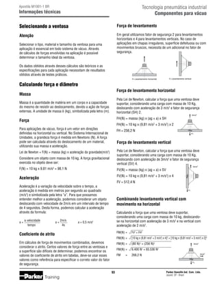 Tecnologia pneumática industrial
Componentes para vácuo

Apostila M1001-1 BR

Informações técnicas

Selecionando a ventosa

Força de levantamento

Atenção

Em geral utilizamos fator de segurança 2 para levantamentos
horizontais e 4 para levantamentos verticais. No caso de
aplicações em chapas irregulares, superfície defeituosa ou com
movimentos bruscos, necessita de um adicional no fator de
segurança.

Selecionar o tipo, material e tamanho da ventosa para uma
aplicação é essencial em todo sistema de vácuo. Através
de cálculos de forças envolvidas na aplicação é possível
determinar o tamanho ideal da ventosa.
Os dados obtidos através desses cálculos são teóricos e as
especificações para cada aplicação necessitam de resultados
obtidos através de testes práticos.

FV: Levantamento vertical

FH: Levantamento horizontal

Calculando força e diâmetro
Força de levantamento horizontal

Massa

Pela Lei de Newton, calcular a força que uma ventosa deve
suportar, considerando uma carga com massa de 10 Kg,
deslocando com aceleração de 3 m/s2 e fator de segurança
horizontal (SH) 2.

Massa é a quantidade de matéria em um corpo e a capacidade
do mesmo de resistir ao deslocamento, devido a ação de forças
externas. A unidade de massa é (kg), simbolizada pela letra (m).

Força
Para aplicações de vácuo, força é um vetor em direções
definidas na horizontal ou vertical. No Sistema Internacional de
Unidades, a grandeza força é medida em Newtons (N). A força
pode ser calculada através do deslocamento de um material,
utilizando sua massa e aceleração.

3m/s2

FH(N) = massa (kg) x (ag + a) x SH
FH = 256,2 N

FH(N) = 10 kg x (9,81 m/s2 + 3 m/s2) x 2
10kg
FH

Força de levantamento vertical

Considere um objeto com massa de 10 kg. A força gravitacional
exercida no objeto deve ser:

Pela Lei de Newton, calcular a força que uma ventosa deve
suportar, considerando uma carga com massa de 10 Kg,
deslocando com aceleração de 3m/s2 e fator de segurança
vertical (SV) 4.

F(N) = 10 kg x 9,81 m/s2 = 98,1 N

FV(N) = massa (kg) x (ag + a) x SV

Aceleração

FV(N) = 10 kg x (9,81 m/s2 + 3 m/s2) x 4

Lei de Newton = F(N) = massa (kg) x aceleração da gravidade(m/s2)

a=

2m/s	
4s

10kg

FV = 512,4 N

Aceleração é a variação da velocidade sobre o tempo, a
aceleração é medida em metros por segundo ao quadrado
(m/s2) e simbolizada pela letra “a”. Para que possamos
entender melhor a aceleração, podemos considerar um objeto
deslocando com velocidade de 2m/s em um intervalo de tempo
de 4 segundos. Desta forma, podemos calcular a aceleração
através da formula:
	 = ∆ velocidade	
a
	
tempo	

3m/s2

FV

Combinando levantamento vertical com
movimento na horizontal
Calculando a força que uma ventosa deve suportar,
considerando uma carga com massa de 10 kg, deslocandose na horizontal com aceleração de 3 m/s2 e na vertical com
aceleração de 2 m/s2.

a = 0,5 m/s2

Coeficiente de atrito

FM(N)	=	

FV2 + FH2

FM(N)	=	

[10 kg x (9,81 m/s2 + 2 m/s2) x 4]2 + [10 kg x (9,81 m/s2 + 3 m/s2) x 2]2

Em cálculos de força de movimentos combinados, devemos
considerar o atrito. Certos valores de força entre as ventosas e
a superfície são difíceis de determinar, podemos encontrar os
valores de coeficiente de atrito em tabelas, deve-se usar esses
valores como referência para especificar o correto valor do fator
de segurança.

FM(N)	=	

(80 N)2 + (256 N)2

FM(N)	=	

6.400 N + 65.536 N

FM	

268,2 N

3m/s2
2

2m/s2
10kg
FH

93

Training

=	

2

Parker Hannifin Ind. Com. Ltda.
Jacareí, SP - Brasil

 