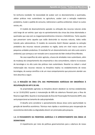 Apostila do Curso “Cultura da Mandioca”
17 a 21 de novembro de 2014 / Castanhal, PA_
_9
há nenhuma novidade: há necessidade de acabar com os desmatamentos e queimadas,
adotar práticas mais sustentáveis na agricultura, acabar com a extração madeireira
predatória, mudar o padrão de consumo, redirecionar a política ambiental, reduzir os custos
sociais, etc.
O modelo de desenvolvimento apoiado na utilização dos recursos naturais ainda
está longe de ser extinto: quer seja no aproveitamento das cinzas das áreas desmatadas e
queimadas que seja com os megaempreendimentos minerais e hidrelétricos. Tanto aqueles
que preservam como aqueles que estão destruindo os recursos naturais, todos estão
lutando pela sobrevivência. O modelo da economia Dutch Disease apoiada na extração
predatória dos recursos naturais prevalece na região, tanto em nível macro como em
pequenas unidades produtivas. O resultado foi um desenvolvimento com alto custo social e
ambiental, que começou a ser revisado com o assassinato do líder sindical Chico Mendes.
No caso específico do setor agrícola, a busca de atividades mais sustentáveis, além
da mudança do comportamento dos empresários e dos consumidores, esbarra na escassez
de tecnologia e no alto custo das práticas mais sustentáveis. Reverter ou reduzir a atual
malversação dos recursos naturais na Amazônia implica no estabelecimento de novas
tecnologias, do avanço científico e de um novo comportamento que procurem atender aos
itens descritos a seguir.
1.1. A REDUÇÃO DA ÁREA ÚTIL DAS PROPRIEDADES AGRÍCOLAS EM OBEDIÊNCIA À
RECUPERAÇÃO DE APP E DE ARL
As propriedades agrícolas na Amazônia devem obedecer às normas estabelecidas
na Lei 12.651/2012 quanto à manutenção de 80% da cobertura florestal para a Área de
Reserva Legal (ARL). Quanto à recomposição da Área de Preservação Permanente (APP), esta
será proporcional ao tamanho de cada propriedade.
O desafio seria considerar o aproveitamento dessas áreas como oportunidade na
geração de benefício econômico. Técnicas mais rápidas e econômicas para recuperação de
ecossistemas destruídos ou degradados devem ser priorizadas pela pesquisa.
1.2. O FECHAMENTO DA FRONTEIRA AGRÍCOLA E O APROVEITAMENTO DAS ÁREAS JÁ
DESMATADAS
O impedimento por meio de políticas governamentais para a abertura de novas
 