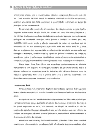 98__Apostila do Curso “Cultura da Mandioca”
_17 a 21 de novembro de 2014 / Castanhal, PA
tarefas sendo feitas de uma só vez, com uso de máquinas apropriadas, desenhadas para esse
fim. Essas máquinas facilitam muito os trabalhos, diminuem o sacrifício do produtor,
garantem um plantio bem feito, aumentam a produtividade e diminuem os custos de
produção, porém ainda são caras.
No comércio são encontrados diversos tipos de máquinas, desde as mais simples,
acopladas a um trator ou à tração animal, para plantar uma linha, bem como para plantar 2,
4 e 6 linhas, simultaneamente. Essas plantadeiras mecanizadas fazem, ao mesmo tempo, as
operações de sulcamento, adubação, corte, plantio e cobertura da maniva (MATTOS;
CARDOSO, 2003). Assim sendo, o plantio mecanizado da cultura da mandioca está se
difundindo cada vez mais no Brasil (FUKUDA; OTSUBO, 2003) e no mundo (FAO, 2013), onde
diversos produtores vêm acompanhado a evolução desta tecnologia, considerando suas
vantagens e benefícios, destacando-se: a) rapidez no plantio e economia de tempo; b)
redução dos custos; c) uniformidade e qualidade do plantio; d) aumento de produtividade e
competitividade; e) uniformidade na distribuição das estacas e na dosagem de fertilizantes.
Diante desses fatos, fica evidente que a mandioca continua podendo ser plantada
manualmente e com pequenas máquinas por produtores da agricultura familiar, mas se o
objetivo é plantar em larga escala, para fins industriais, não há como dispensar o uso de
máquinas apropriadas, tanto para o plantio como para a colheita, desenhadas com
dimensões adequadas para o tamanho do empreendimento.
2. PREPARO DE ÁREA
Uma das etapas mais importantes do plantio da mandioca é o preparo da área, para se
obter o máximo desempenho da máquina plantadeira, um bom stand e elevado rendimento de
raízes.
O preparo do solo visa melhorar as suas condições físicas, tais como aeração, infiltração
e armazenamento de água, o que facilita a brotação das manivas, o crescimento das raízes e
das partes vegetativas em razão, principalmente, da redução da resistência do solo ao
crescimento radicular. O preparo adequado do solo permite, ainda, o uso mais eficiente da
calagem, da adubação e de outras práticas agronômicas, melhorando o desenvolvimento e o
desempenho produtivo das culturas.
Em caso de áreas onde seja feito o desmatamento, quando for fazer a destoca deve-se
movimentar o mínimo possível a camada superficial, a fim de evitar a desestruturação do solo e
 