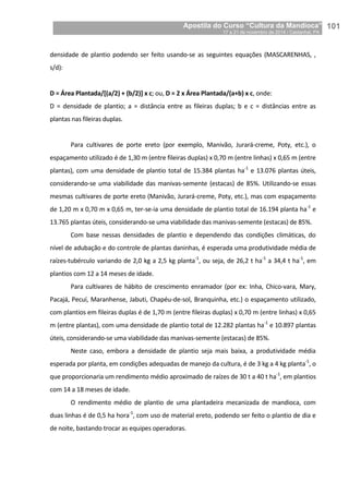 Apostila do Curso “Cultura da Mandioca”
17 a 21 de novembro de 2014 / Castanhal, PA_
_101
densidade de plantio podendo ser feito usando-se as seguintes equações (MASCARENHAS, ,
s/d):
D = Área Plantada/[(a/2) + (b/2)] x c; ou, D = 2 x Área Plantada/(a+b) x c, onde:
D = densidade de plantio; a = distância entre as fileiras duplas; b e c = distâncias entre as
plantas nas fileiras duplas.
Para cultivares de porte ereto (por exemplo, Manivão, Jurará-creme, Poty, etc.), o
espaçamento utilizado é de 1,30 m (entre fileiras duplas) x 0,70 m (entre linhas) x 0,65 m (entre
plantas), com uma densidade de plantio total de 15.384 plantas ha-1
e 13.076 plantas úteis,
considerando-se uma viabilidade das manivas-semente (estacas) de 85%. Utilizando-se essas
mesmas cultivares de porte ereto (Manivão, Jurará-creme, Poty, etc.), mas com espaçamento
de 1,20 m x 0,70 m x 0,65 m, ter-se-ia uma densidade de plantio total de 16.194 planta ha-1
e
13.765 plantas úteis, considerando-se uma viabilidade das manivas-semente (estacas) de 85%.
Com base nessas densidades de plantio e dependendo das condições climáticas, do
nível de adubação e do controle de plantas daninhas, é esperada uma produtividade média de
raízes-tubérculo variando de 2,0 kg a 2,5 kg planta-1
, ou seja, de 26,2 t ha-1
a 34,4 t ha-1
, em
plantios com 12 a 14 meses de idade.
Para cultivares de hábito de crescimento enramador (por ex: Inha, Chico-vara, Mary,
Pacajá, Pecuí, Maranhense, Jabuti, Chapéu-de-sol, Branquinha, etc.) o espaçamento utilizado,
com plantios em fileiras duplas é de 1,70 m (entre fileiras duplas) x 0,70 m (entre linhas) x 0,65
m (entre plantas), com uma densidade de plantio total de 12.282 plantas ha-1
e 10.897 plantas
úteis, considerando-se uma viabilidade das manivas-semente (estacas) de 85%.
Neste caso, embora a densidade de plantio seja mais baixa, a produtividade média
esperada por planta, em condições adequadas de manejo da cultura, é de 3 kg a 4 kg planta-1
, o
que proporcionaria um rendimento médio aproximado de raízes de 30 t a 40 t ha-1
, em plantios
com 14 a 18 meses de idade.
O rendimento médio de plantio de uma plantadeira mecanizada de mandioca, com
duas linhas é de 0,5 ha hora-1
, com uso de material ereto, podendo ser feito o plantio de dia e
de noite, bastando trocar as equipes operadoras.
 