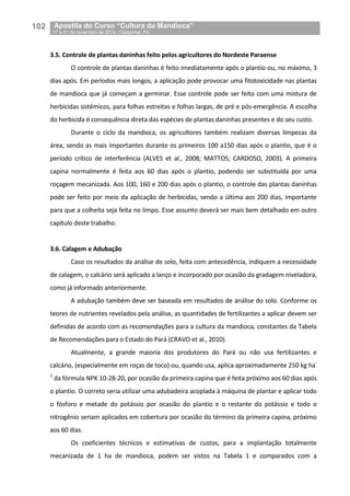 102__Apostila do Curso “Cultura da Mandioca”
_17 a 21 de novembro de 2014 / Castanhal, PA
3.5. Controle de plantas daninhas feito pelos agricultores do Nordeste Paraense
O controle de plantas daninhas é feito imediatamente após o plantio ou, no máximo, 3
dias após. Em períodos mais longos, a aplicação pode provocar uma fitotoxicidade nas plantas
de mandioca que já começam a germinar. Esse controle pode ser feito com uma mistura de
herbicidas sistêmicos, para folhas estreitas e folhas largas, de pré e pós-emergência. A escolha
do herbicida é consequência direta das espécies de plantas daninhas presentes e do seu custo.
Durante o ciclo da mandioca, os agricultores também realizam diversas limpezas da
área, sendo as mais importantes durante os primeiros 100 a150 dias após o plantio, que é o
período crítico de interferência (ALVES et al., 2008; MATTOS; CARDOSO, 2003). A primeira
capina normalmente é feita aos 60 dias após o plantio, podendo ser substituída por uma
roçagem mecanizada. Aos 100, 160 e 200 dias após o plantio, o controle das plantas daninhas
pode ser feito por meio da aplicação de herbicidas, sendo a última aos 200 dias, importante
para que a colheita seja feita no limpo. Esse assunto deverá ser mais bem detalhado em outro
capítulo deste trabalho.
3.6. Calagem e Adubação
Caso os resultados da análise de solo, feita com antecedência, indiquem a necessidade
de calagem, o calcário será aplicado a lanço e incorporado por ocasião da gradagem niveladora,
como já informado anteriormente.
A adubação também deve ser baseada em resultados de análise do solo. Conforme os
teores de nutrientes revelados pela análise, as quantidades de fertilizantes a aplicar devem ser
definidas de acordo com as recomendações para a cultura da mandioca, constantes da Tabela
de Recomendações para o Estado do Pará (CRAVO et al., 2010).
Atualmente, a grande maioria dos produtores do Pará ou não usa fertilizantes e
calcário, (especialmente em roças de toco) ou, quando usa, aplica aproximadamente 250 kg ha-
1
da fórmula NPK 10-28-20, por ocasião da primeira capina que é feita próximo aos 60 dias após
o plantio. O correto seria utilizar uma adubadeira acoplada à máquina de plantar e aplicar todo
o fósforo e metade do potássio por ocasião do plantio e o restante do potássio e todo o
nitrogênio seriam aplicados em cobertura por ocasião do término da primeira capina, próximo
aos 60 dias.
Os coeficientes técnicos e estimativas de custos, para a implantação totalmente
mecanizada de 1 ha de mandioca, podem ser vistos na Tabela 1 e comparados com a
 