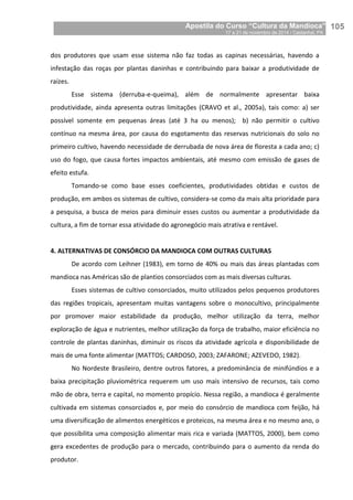 Apostila do Curso “Cultura da Mandioca”
17 a 21 de novembro de 2014 / Castanhal, PA_
_105
dos produtores que usam esse sistema não faz todas as capinas necessárias, havendo a
infestação das roças por plantas daninhas e contribuindo para baixar a produtividade de
raízes.
Esse sistema (derruba-e-queima), além de normalmente apresentar baixa
produtividade, ainda apresenta outras limitações (CRAVO et al., 2005a), tais como: a) ser
possível somente em pequenas áreas (até 3 ha ou menos); b) não permitir o cultivo
contínuo na mesma área, por causa do esgotamento das reservas nutricionais do solo no
primeiro cultivo, havendo necessidade de derrubada de nova área de floresta a cada ano; c)
uso do fogo, que causa fortes impactos ambientais, até mesmo com emissão de gases de
efeito estufa.
Tomando-se como base esses coeficientes, produtividades obtidas e custos de
produção, em ambos os sistemas de cultivo, considera-se como da mais alta prioridade para
a pesquisa, a busca de meios para diminuir esses custos ou aumentar a produtividade da
cultura, a fim de tornar essa atividade do agronegócio mais atrativa e rentável.
4. ALTERNATIVAS DE CONSÓRCIO DA MANDIOCA COM OUTRAS CULTURAS
De acordo com Leihner (1983), em torno de 40% ou mais das áreas plantadas com
mandioca nas Américas são de plantios consorciados com as mais diversas culturas.
Esses sistemas de cultivo consorciados, muito utilizados pelos pequenos produtores
das regiões tropicais, apresentam muitas vantagens sobre o monocultivo, principalmente
por promover maior estabilidade da produção, melhor utilização da terra, melhor
exploração de água e nutrientes, melhor utilização da força de trabalho, maior eficiência no
controle de plantas daninhas, diminuir os riscos da atividade agrícola e disponibilidade de
mais de uma fonte alimentar (MATTOS; CARDOSO, 2003; ZAFARONE; AZEVEDO, 1982).
No Nordeste Brasileiro, dentre outros fatores, a predominância de minifúndios e a
baixa precipitação pluviométrica requerem um uso mais intensivo de recursos, tais como
mão de obra, terra e capital, no momento propício. Nessa região, a mandioca é geralmente
cultivada em sistemas consorciados e, por meio do consórcio de mandioca com feijão, há
uma diversificação de alimentos energéticos e proteicos, na mesma área e no mesmo ano, o
que possibilita uma composição alimentar mais rica e variada (MATTOS, 2000), bem como
gera excedentes de produção para o mercado, contribuindo para o aumento da renda do
produtor.
 