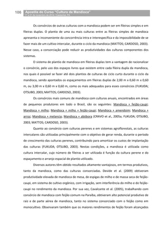 106__Apostila do Curso “Cultura da Mandioca”
_17 a 21 de novembro de 2014 / Castanhal, PA
Os consórcios de outras culturas com a mandioca podem ser em fileiras simples e em
fileiras duplas. O plantio de uma ou mais culturas entre as fileiras simples de mandioca
apresenta o inconveniente da concorrência intra e interespecífica e da impossibilidade de se
fazer mais de um cultivo intercalar, durante o ciclo da mandioca (MATTOS; CARDOSO, 2003).
Nesse caso, a consorciação pode reduzir as produtividades das culturas componentes dos
sistemas.
O sistema de plantio de mandioca em fileiras duplas tem a vantagem de racionalizar
o consórcio, pelo uso dos espaços livres que existem entre cada fileira dupla da mandioca,
nos quais é possível se fazer até dois plantios de culturas de ciclo curto durante o ciclo da
mandioca, sendo apontados os espaçamentos em fileiras duplas de 2,00 m x 0,60 m x 0,60
m, ou 3,00 m x 0,60 m x 0,60 m, como os mais adequados para esses consórcios (FUKUDA;
OTSUBO, 2003; MATTOS; CARDOSO, 2003).
Os consórcios mais comuns de mandioca com culturas anuais, encontrados em áreas
de pequenos produtores em todo o Brasil, são os seguintes: Mandioca + feijão-caupi;
Mandioca + milho; Mandioca + milho + feijão-caupi; Mandioca + amendoim; Mandioca +
arroz; Mandioca + melancia; Mandioca + abóbora (CRAVO et al., 2005a; FUKUDA; OTSUBO,
2003; MATTOS; CARDOSO, 2003).
Quanto ao consórcio com culturas perenes e em sistemas agroflorestais, as culturas
intercalares são utilizadas principalmente com o objetivo de gerar renda, durante o período
de crescimento das culturas perenes, contribuindo para amortizar os custos de implantação
das culturas (FUKUDA; OTSUBO, 2003). Nestas condições, a mandioca é utilizada como
cultura intercalar, cujo número de fileiras a ser utilizada é função da cultura perene e do
espaçamento e arranjo espacial de plantio utilizado.
Diversos autores têm obtido resultados altamente vantajosos, em termos produtivos,
tanto da mandioca, como das culturas consorciadas. Devide et al. (2009) obtiveram
produtividade elevada de mandioca de mesa, de espigas de milho e de massa seca de feijão-
caupi, em sistema de cultivo orgânico, com irrigação, sem interferência do milho e do feijão-
caupi no rendimento da mandioca. Por sua vez, Cavalcante et al. (2005), trabalhando com
consórcio de mandioca com feijão comum na Paraíba, obtiveram alto potencial produtivo de
raiz e de parte aérea de mandioca, tanto no sistema consorciado com o feijão como em
monocultivo. Observaram também que os maiores rendimentos de feijão foram alcançados
 