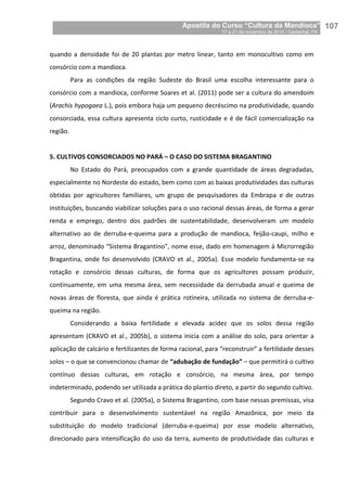 Apostila do Curso “Cultura da Mandioca”
17 a 21 de novembro de 2014 / Castanhal, PA_
_107
quando a densidade foi de 20 plantas por metro linear, tanto em monocultivo como em
consórcio com a mandioca.
Para as condições da região Sudeste do Brasil uma escolha interessante para o
consórcio com a mandioca, conforme Soares et al. (2011) pode ser a cultura do amendoim
(Arachis hypogaea L.), pois embora haja um pequeno decréscimo na produtividade, quando
consorciada, essa cultura apresenta ciclo curto, rusticidade e é de fácil comercialização na
região.
5. CULTIVOS CONSORCIADOS NO PARÁ – O CASO DO SISTEMA BRAGANTINO
No Estado do Pará, preocupados com a grande quantidade de áreas degradadas,
especialmente no Nordeste do estado, bem como com as baixas produtividades das culturas
obtidas por agricultores familiares, um grupo de pesquisadores da Embrapa e de outras
instituições, buscando viabilizar soluções para o uso racional dessas áreas, de forma a gerar
renda e emprego, dentro dos padrões de sustentabilidade, desenvolveram um modelo
alternativo ao de derruba-e-queima para a produção de mandioca, feijão-caupi, milho e
arroz, denominado “Sistema Bragantino”, nome esse, dado em homenagem à Microrregião
Bragantina, onde foi desenvolvido (CRAVO et al., 2005a). Esse modelo fundamenta-se na
rotação e consórcio dessas culturas, de forma que os agricultores possam produzir,
continuamente, em uma mesma área, sem necessidade da derrubada anual e queima de
novas áreas de floresta, que ainda é prática rotineira, utilizada no sistema de derruba-e-
queima na região.
Considerando a baixa fertilidade e elevada acidez que os solos dessa região
apresentam (CRAVO et al., 2005b), o sistema inicia com a análise do solo, para orientar a
aplicação de calcário e fertilizantes de forma racional, para “reconstruir” a fertilidade desses
solos – o que se convencionou chamar de “adubação de fundação” – que permitirá o cultivo
contínuo dessas culturas, em rotação e consórcio, na mesma área, por tempo
indeterminado, podendo ser utilizada a prática do plantio direto, a partir do segundo cultivo.
Segundo Cravo et al. (2005a), o Sistema Bragantino, com base nessas premissas, visa
contribuir para o desenvolvimento sustentável na região Amazônica, por meio da
substituição do modelo tradicional (derruba-e-queima) por esse modelo alternativo,
direcionado para intensificação do uso da terra, aumento de produtividade das culturas e
 
