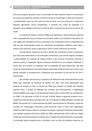 10__Apostila do Curso “Cultura da Mandioca”
_17 a 21 de novembro de 2014 / Castanhal, PA
áreas para projetos agrícolas e para a construção de novas rodovias induzirá a manutenção
das atuais áreas agrícolas restritas à fronteira interna já conquistada. A saída seria aumentar
a produtividade, tanto da terra como da mão de obra, mas isso provocaria o alijamento
daqueles agricultores menos competentes, o aumento nos custos de produção e o
abandono das atividades intensivas em mão de obra e incapazes de absorver economias de
escala.
O conceito de Hayami e Ruttan (1988), que explicaram o desenvolvimento agrícola
com a superação dos recursos escassos na economia, tende a ser revertido na Amazônia. Em
uma região com abundância de terra, esta passa a ser considerada restrita. A abundância de
mão de obra despreparada sujeita aos impositivos da legislação trabalhista cede lugar a
práticas mais intensivas, tanto na agricultura, como no setor industrial e de serviços.
Ao lado desses cenários acrescenta o desafio dos movimentos sociais e ambientais
que lutam pela sobrevivência e de realizações competitivas, procurando angariar vantagens
e oportunidades da conquista de espaço político e dos recursos financeiros nacionais e
externos postos à disposição. Muitas empresas mimetizam-se em projetos ambientais e
sociais que nem sempre se coadunam com os propósitos do desenvolvimento, seja pela
escala do empreendimento seja pelo enfoque equivocado. Podemos dizer que ocorreu uma
grande evolução se considerarmos o fingimento que prevalecia na fase pré Rio 92 com o
atual cenário.
No contexto internacional, a proposta é do Mecanismo do Desenvolvimento Limpo
(MDL) que, aprovado no Protocolo de Quioto, em 1997, teve forte participação para
projetos de energia no País. O fracasso do MDL para projetos no âmbito das florestas
tropicais levou à criação da Redução das Emissões por Desmatamento e Degradação
Florestal (REDD), que surgiu na 11ª Reunião das Partes sobre o Clima (COP 11), em Montreal,
em 2005, e foi aprovada na COP 13, em Bali. A REDD reflete no governo brasileiro com a
criação do Fundo Amazônia, Decreto 6.527, de 1º de agosto de 2008, abrigado no âmbito do
BNDES. No período de 7 a 18 de dezembro de 2009, representantes de 193 países, estiveram
reunidos em Copenhague, Dinamarca, para discutirem sobre o futuro das negociações
climáticas (COP-15) para reduzir as emissões de carbono. O governo brasileiro comprometeu
uma redução voluntária de 36,1% a 38,9% até 2020, representando 15% ou 20% em relação
a 2005, que já está praticamente cumprida com a redução dos desmatamentos e queimadas.
A orientação dessas propostas para a Amazônia recai na ótica dos doadores externos, na
 
