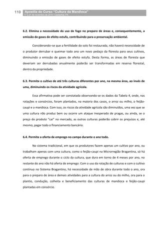 110__Apostila do Curso “Cultura da Mandioca”
_17 a 21 de novembro de 2014 / Castanhal, PA
6.2. Elimina a necessidade do uso de fogo no preparo de áreas e, consequentemente, a
emissão de gases de efeito estufa, contribuindo para a preservação ambiental.
Considerando–se que a fertilidade do solo foi restaurada, não haverá necessidade de
o produtor derrubar e queimar todo ano um novo pedaço da floresta para seus cultivos,
diminuindo a emissão de gases de efeito estufa. Desta forma, as áreas de floresta que
deveriam ser derrubadas anualmente poderão ser transformadas em reserva florestal,
dentro da propriedade.
6.3. Permite o cultivo de até três culturas diferentes por ano, na mesma área, ao invés de
uma, diminuindo os riscos da atividade agrícola.
Essa afirmativa pode ser constatada observando-se os dados da Tabela 4, onde, nas
rotações e consórcios, foram plantados, na maioria dos casos, o arroz ou milho, o feijão-
caupi e a mandioca. Com isso, os riscos da atividade agrícola são diminuídos, uma vez que se
uma cultura não produz bem ou ocorre um ataque inesperado de pragas, ou ainda, se o
preço do produto “cai” no mercado, as outras culturas poderão cobrir os prejuízos e, até
mesmo, pagar todo o financiamento bancário.
6.4. Permite a oferta de emprego no campo durante o ano todo.
No sistema tradicional, em que os produtores fazem apenas um cultivo por ano, ou
trabalham apenas com uma cultura, como o feijão-caupi na Microrregião Bragantina, só há
oferta de emprego durante o ciclo da cultura, que dura em torno de 4 meses por ano, no
restante do ano não há oferta de emprego. Com o uso da rotação de culturas e com o cultivo
contínuo no Sistema Bragantino, há necessidade de mão de obra durante todo o ano, ora
para o preparo de área e demais atividades para a cultura do arroz ou do milho, ora para o
plantio, condução, colheita e beneficiamento das culturas de mandioca e feijão-caupi
plantadas em consórcio.
 