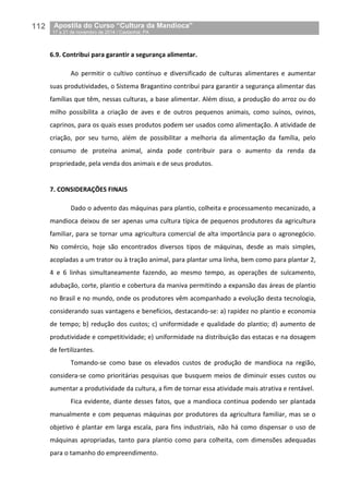 112__Apostila do Curso “Cultura da Mandioca”
_17 a 21 de novembro de 2014 / Castanhal, PA
6.9. Contribui para garantir a segurança alimentar.
Ao permitir o cultivo contínuo e diversificado de culturas alimentares e aumentar
suas produtividades, o Sistema Bragantino contribui para garantir a segurança alimentar das
famílias que têm, nessas culturas, a base alimentar. Além disso, a produção do arroz ou do
milho possibilita a criação de aves e de outros pequenos animais, como suínos, ovinos,
caprinos, para os quais esses produtos podem ser usados como alimentação. A atividade de
criação, por seu turno, além de possibilitar a melhoria da alimentação da família, pelo
consumo de proteína animal, ainda pode contribuir para o aumento da renda da
propriedade, pela venda dos animais e de seus produtos.
7. CONSIDERAÇÕES FINAIS
Dado o advento das máquinas para plantio, colheita e processamento mecanizado, a
mandioca deixou de ser apenas uma cultura típica de pequenos produtores da agricultura
familiar, para se tornar uma agricultura comercial de alta importância para o agronegócio.
No comércio, hoje são encontrados diversos tipos de máquinas, desde as mais simples,
acopladas a um trator ou à tração animal, para plantar uma linha, bem como para plantar 2,
4 e 6 linhas simultaneamente fazendo, ao mesmo tempo, as operações de sulcamento,
adubação, corte, plantio e cobertura da maniva permitindo a expansão das áreas de plantio
no Brasil e no mundo, onde os produtores vêm acompanhado a evolução desta tecnologia,
considerando suas vantagens e benefícios, destacando-se: a) rapidez no plantio e economia
de tempo; b) redução dos custos; c) uniformidade e qualidade do plantio; d) aumento de
produtividade e competitividade; e) uniformidade na distribuição das estacas e na dosagem
de fertilizantes.
Tomando-se como base os elevados custos de produção de mandioca na região,
considera-se como prioritárias pesquisas que busquem meios de diminuir esses custos ou
aumentar a produtividade da cultura, a fim de tornar essa atividade mais atrativa e rentável.
Fica evidente, diante desses fatos, que a mandioca continua podendo ser plantada
manualmente e com pequenas máquinas por produtores da agricultura familiar, mas se o
objetivo é plantar em larga escala, para fins industriais, não há como dispensar o uso de
máquinas apropriadas, tanto para plantio como para colheita, com dimensões adequadas
para o tamanho do empreendimento.
 