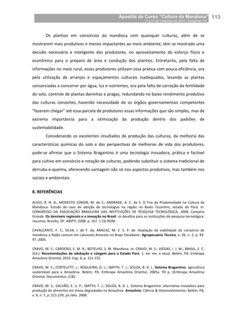 Apostila do Curso “Cultura da Mandioca”
17 a 21 de novembro de 2014 / Castanhal, PA_
_113
Os plantios em consórcios da mandioca com quaisquer culturas, além de se
mostrarem mais produtivos e menos impactantes ao meio ambiente, têm se mostrado uma
decisão necessária e inteligente dos produtores, no aproveitamento do esforço físico e
econômico para o preparo de área e condução dos plantios. Entretanto, pela falta de
informações no meio rural, esses produtores utilizam essa prática com pouca eficiência, ora
pela utilização de arranjos e espaçamentos culturais inadequados, levando as plantas
consorciadas a concorrer por água, luz e nutrientes, ora pela falta de correção da fertilidade
do solo, controle de plantas daninhas e pragas, redundando no baixo rendimento produtivo
das culturas consortes, havendo necessidade de os órgãos governamentais competentes
“fazerem chegar” até essa parcela de produtores essas informações que são simples, mas de
extrema importância para a otimização da produção dentro dos padrões de
sustentabilidade.
Considerando os excelentes resultados de produção das culturas, da melhoria das
características químicas do solo e das perspectivas de melhorias de vida dos produtores,
pode-se afirmar que o Sistema Bragantino é uma tecnologia inovadora, prática e factível
para cultivo em consórcio e rotação de culturas, podendo substituir o sistema tradicional de
derruba-e-queima, oferecendo vantagem não só nos aspectos produtivos, mas também nos
sociais e ambientais.
8. REFERÊNCIAS
ALVES, R. N. B.; MODESTO JÚNIOR, M. de S.; ANDRADE, A. C. da S. O Trio da Produtividade na Cultura da
Mandioca: Estudo de caso de adoção de tecnologias na região no Baixo Tocantins, estado do Pará. In:
CONGRESSO DA ASSOCIAÇÃO BRASILEIRA DAS INSTITUIÇÕES DE PESQUISA TECNOLÓGICA, 2008, Campina
Grande. Os desníveis regionais e a inovação no Brasil: os desafios para as instituições de pesquisa tecnológica:
resumos. Brasília, DF: ABIPTI, 2008. p. 167. 1 CD-ROM.
CAVALCANTE, F. S.; SILVA, I. de F. da; ARAÚJO, M. C. S. P. de. Avaliação da viabilidade do consórcio de
mandioca e feijão comum em Latossolo Amarelo no Brejo Paraibano. Agropecuária Técnica, v. 26, n. 2, p. 93-
97, 2005.
CRAVO, M. S.; CARDOSO, E. M. R.; BOTELHO, S. M. Mandioca. In: CRAVO, M. S.; VIÉGAS, I. J. M.; BRASIL, E. C.
(Ed.). Recomendações de adubação e calagem para o Estado Pará. 1. ed. rev. e atual. Belém, PA: Embrapa
Amazônia Oriental, 2010. Cap. 6, p. 151-152.
CRAVO, M. S.; CORTELETTI, J.; NOGUEIRA, O. L.; SMYTH, T. J.; SOUZA, B. D. L. Sistema Bragantino: agricultura
sustentável para a Amazônia. Belém, PA: Embrapa Amazônia Oriental, 2005a. 93 p. (Embrapa Amazônia
Oriental. Documentos, 218).
CRAVO, M. S.; GALVÃO, E. U. P.; SMYTH, T. J.; SOUZA, B. D. L. Sistema Bragantino: alternativa inovadora para
produção de alimentos em áreas degradadas na Amazônia. Amazônia: Ciência & Desenvolvimento, Belém, PA,
v. 4, n. 7, p. 221-239, jul./dez. 2008.
 