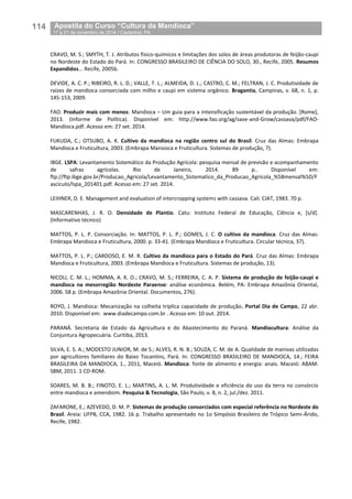 114__Apostila do Curso “Cultura da Mandioca”
_17 a 21 de novembro de 2014 / Castanhal, PA
CRAVO, M. S.; SMYTH, T. J. Atributos físico-químicos e limitações dos solos de áreas produtoras de feijão-caupi
no Nordeste do Estado do Pará. In: CONGRESSO BRASILEIRO DE CIÊNCIA DO SOLO, 30., Recife, 2005. Resumos
Expandidos... Recife, 2005b.
DEVIDE, A. C. P.; RIBEIRO, R. L. D.; VALLE, T. L.; ALMEIDA, D. L.; CASTRO, C. M.; FELTRAN, J. C. Produtividade de
raízes de mandioca consorciada com milho e caupi em sistema orgânico. Bragantia, Campinas, v. 68, n. 1, p.
145-153, 2009.
FAO. Produzir mais com menos: Mandioca – Um guia para a intensificação sustentável da produção. [Rome],
2013. (Informe de Política). Disponível em: http://www.fao.org/ag/save-and-Grow/cassava/pdf/FAO-
Mandioca.pdf. Acesso em: 27 set. 2014.
FUKUDA, C.; OTSUBO, A. K. Cultivo da mandioca na região centro sul do Brasil. Cruz das Almas: Embrapa
Mandioca e Fruticultura, 2003. (Embrapa Mansioca e Fruticultura. Sistemas de produção, 7).
IBGE. LSPA: Levantamento Sistemático da Produção Agrícola: pesquisa mensal de previsão e acompanhamento
de safras agrícolas. Rio de Janeiro, 2014. 89 p.. Disponível em:
ftp://ftp.ibge.gov.br/Producao_Agricola/Levantamento_Sistematico_da_Producao_Agricola_%5Bmensal%5D/F
asciculo/lspa_201401.pdf. Acesso em: 27 set. 2014.
LEIHNER, D. E. Management and evaluation of intercropping systems with cassava. Cali: CIAT, 1983. 70 p.
MASCARENHAS, J. R. O. Densidade de Plantio. Catu: Instituto Federal de Educação, Ciência e, [s/d].
(Informativo técnico)
MATTOS, P. L. P. Consorciação. In: MATTOS, P. L. P.; GOMES, J. C. O cultivo da mandioca. Cruz das Almas:
Embrapa Mandioca e Fruticultura, 2000. p. 33-41. (Embrapa Mandioca e Fruticultura. Circular técnica, 37).
MATTOS, P. L. P.; CARDOSO, E. M. R. Cultivo da mandioca para o Estado do Pará. Cruz das Almas: Embrapa
Mandioca e Fruticultura, 2003. (Embrapa Mandioca e Fruticultura. Sistemas de produção, 13).
NICOLI, C. M. L.; HOMMA, A. K. O.; CRAVO, M. S.; FERREIRA, C. A. P. Sistema de produção de feijão-caupi e
mandioca na mesorregião Nordeste Paraense: análise econômica. Belém, PA: Embrapa Amazônia Oriental,
2006. 58 p. (Embrapa Amazônia Oriental. Documentos, 276).
ROYO, J. Mandioca: Mecanização na colheita triplica capacidade de produção. Portal Dia de Campo, 22 abr.
2010. Disponível em: www.diadecampo.com.br . Acesso em: 10 out. 2014.
PARANÁ. Secretaria de Estado da Agricultura e do Abastecimento do Paraná. Mandiocultura: Análise da
Conjuntura Agropecuária. Curitiba, 2013.
SILVA, E. S. A.; MODESTO JUNIOR, M. de S.; ALVES, R. N. B.; SOUZA, C. M. de A. Qualidade de manivas utilizadas
por agricultores familiares do Baixo Tocantins, Pará. In: CONGRESSO BRASILEIRO DE MANDIOCA, 14.; FEIRA
BRASILEIRA DA MANDIOCA, 1., 2011, Maceió. Mandioca: fonte de alimento e energia: anais. Maceió: ABAM:
SBM, 2011. 1 CD-ROM.
SOARES, M. B. B.; FINOTO, E. L.; MARTINS, A. L. M. Produtividade e eficiência do uso da terra no consórcio
entre mandioca e amendoim. Pesquisa & Tecnologia, São Paulo, v. 8, n. 2, jul./dez. 2011.
ZAFARONE, E.; AZEVEDO, D. M. P. Sistemas de produção consorciados com especial referência no Nordeste do
Brasil. Areia: UFPB, CCA, 1982. 16 p. Trabalho apresentado no 1o Simpósio Brasileiro de Trópico Semi-Árido,
Recife, 1982.
 