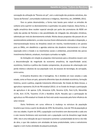 Apostila do Curso “Cultura da Mandioca”
17 a 21 de novembro de 2014 / Castanhal, PA_
_11
concepção da utilização da “floresta em pé”, com a valorização dos produtos extrativos, dos
“povos da floresta”, comunidades tradicionais e indígenas, ribeirinhos, etc. (HOMMA, 2011).
Para os países desenvolvidos, a forma mais barata para reduzir as emissões de
carbono seria suprimir os desmatamentos e queimadas nos países tropicais. Dessa forma, a
região amazônica deve receber especial atenção por parte dos promotores do REDD em
razão das perdas de florestas e das possibilidades de mitigação das alterações climáticas,
sobretudo por meio do desmatamento evitado. Muitas dessas propostas não passam de um
assistencialismo ambiental e, se estes recursos forem efetivamente colocados à disposição, a
internacionalização branca da Amazônia estará em marcha, transformando-a em paraíso
para as ONGs, em obediência a agendas externas dos doadores internacionais e à tênue
separação entre o Estado e os movimentos sociais e ambientais, prescindindo dos parcos
investimentos federais, estaduais, municipais e privados na região.
As limitações em relação às propostas internacionais para a Amazônia recaem com
a desconsideração da magnitude da economia amazônica, da especificidade social,
econômica, histórica e política dos Estados componentes, do processo de urbanização com
perda relativa e absoluta da sua população rural, da escassez de tecnologia, da corrupção,
entre outros.
A Amazônia Brasileira não é homogênea. Ela é dividida em nove estados e cada
estado, como se fosse um país, apresenta diferentes tipos de atividade econômica, formação
histórica, social e política, exigindo tratamento diferenciado. No Estado de Mato Grosso, a
agricultura representa 24,1% do PIB estadual (2011). Já no Estado do Amapá a participação
da agricultura é de apenas 3,3%, Amazonas 6,9%, Roraima 4,5%, Pará 6,1%, Maranhão
17,5%, Acre 17,7%, Tocantins 17,1% e Rondônia 20,2%. Ressalta que a participação da
agricultura no PIB estadual no Estado do Pará está sendo mascarada pela forte influência do
setor mineral.
Outro fenômeno em curso refere-se à mudança na estrutura da população
brasileira que iniciou a partir da década de 1970. Na Amazônia, mais de 75% da população já
vive nas cidades. A partir de 1970, a população rural brasileira vem decrescendo a cada ano
e este mesmo fenômeno está ocorrendo com a população rural da Amazônia Legal desde
1991. Isto é uma indicação de que é necessário aumentar a produtividade da terra e da mão
de obra, o que não coaduna com atividades de baixa produtividade, como o extrativismo
vegetal, e com muitas atividades da pequena produção.
 
