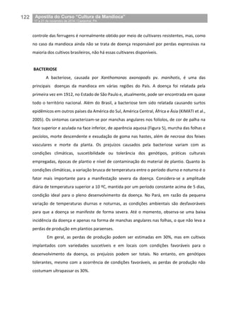 122__Apostila do Curso “Cultura da Mandioca”
_17 a 21 de novembro de 2014 / Castanhal, PA
controle das ferrugens é normalmente obtido por meio de cultivares resistentes, mas, como
no caso da mandioca ainda não se trata de doença responsável por perdas expressivas na
maioria dos cultivos brasileiros, não há essas cultivares disponíveis.
BACTERIOSE
A bacteriose, causada por Xanthomonas axonopodis pv. manihotis, é uma das
principais doenças da mandioca em várias regiões do País. A doença foi relatada pela
primeira vez em 1912, no Estado de São Paulo e, atualmente, pode ser encontrada em quase
todo o território nacional. Além do Brasil, a bacteriose tem sido relatada causando surtos
epidêmicos em outros países da América do Sul, América Central, África e Ásia (KIMATI et al.,
2005). Os sintomas caracterizam-se por manchas angulares nos folíolos, de cor de palha na
face superior e azulada na face inferior, de aparência aquosa (Figura 5), murcha das folhas e
pecíolos, morte descendente e exsudação de goma nas hastes, além de necrose dos feixes
vasculares e morte da planta. Os prejuízos causados pela bacteriose variam com as
condições climáticas, suscetibilidade ou tolerância dos genótipos, práticas culturais
empregadas, épocas de plantio e nível de contaminação do material de plantio. Quanto às
condições climáticas, a variação brusca de temperatura entre o período diurno e noturno é o
fator mais importante para a manifestação severa da doença. Considera-se a amplitude
diária de temperatura superior a 10 ºC, mantida por um período constante acima de 5 dias,
condição ideal para o pleno desenvolvimento da doença. No Pará, em razão da pequena
variação de temperaturas diurnas e noturnas, as condições ambientais são desfavoráveis
para que a doença se manifeste de forma severa. Até o momento, observa-se uma baixa
incidência da doença e apenas na forma de manchas angulares nas folhas, o que não leva a
perdas de produção em plantios paraenses.
Em geral, as perdas de produção podem ser estimadas em 30%, mas em cultivos
implantados com variedades suscetíveis e em locais com condições favoráveis para o
desenvolvimento da doença, os prejuízos podem ser totais. No entanto, em genótipos
tolerantes, mesmo com a ocorrência de condições favoráveis, as perdas de produção não
costumam ultrapassar os 30%.
 