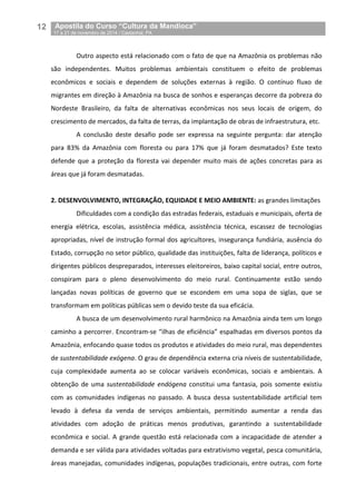 12__Apostila do Curso “Cultura da Mandioca”
_17 a 21 de novembro de 2014 / Castanhal, PA
Outro aspecto está relacionado com o fato de que na Amazônia os problemas não
são independentes. Muitos problemas ambientais constituem o efeito de problemas
econômicos e sociais e dependem de soluções externas à região. O contínuo fluxo de
migrantes em direção à Amazônia na busca de sonhos e esperanças decorre da pobreza do
Nordeste Brasileiro, da falta de alternativas econômicas nos seus locais de origem, do
crescimento de mercados, da falta de terras, da implantação de obras de infraestrutura, etc.
A conclusão deste desafio pode ser expressa na seguinte pergunta: dar atenção
para 83% da Amazônia com floresta ou para 17% que já foram desmatados? Este texto
defende que a proteção da floresta vai depender muito mais de ações concretas para as
áreas que já foram desmatadas.
2. DESENVOLVIMENTO, INTEGRAÇÃO, EQUIDADE E MEIO AMBIENTE: as grandes limitações
Dificuldades com a condição das estradas federais, estaduais e municipais, oferta de
energia elétrica, escolas, assistência médica, assistência técnica, escassez de tecnologias
apropriadas, nível de instrução formal dos agricultores, insegurança fundiária, ausência do
Estado, corrupção no setor público, qualidade das instituições, falta de liderança, políticos e
dirigentes públicos despreparados, interesses eleitoreiros, baixo capital social, entre outros,
conspiram para o pleno desenvolvimento do meio rural. Continuamente estão sendo
lançadas novas políticas de governo que se escondem em uma sopa de siglas, que se
transformam em políticas públicas sem o devido teste da sua eficácia.
A busca de um desenvolvimento rural harmônico na Amazônia ainda tem um longo
caminho a percorrer. Encontram-se “ilhas de eficiência” espalhadas em diversos pontos da
Amazônia, enfocando quase todos os produtos e atividades do meio rural, mas dependentes
de sustentabilidade exógena. O grau de dependência externa cria níveis de sustentabilidade,
cuja complexidade aumenta ao se colocar variáveis econômicas, sociais e ambientais. A
obtenção de uma sustentabilidade endógena constitui uma fantasia, pois somente existiu
com as comunidades indígenas no passado. A busca dessa sustentabilidade artificial tem
levado à defesa da venda de serviços ambientais, permitindo aumentar a renda das
atividades com adoção de práticas menos produtivas, garantindo a sustentabilidade
econômica e social. A grande questão está relacionada com a incapacidade de atender a
demanda e ser válida para atividades voltadas para extrativismo vegetal, pesca comunitária,
áreas manejadas, comunidades indígenas, populações tradicionais, entre outras, com forte
 