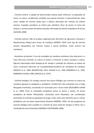 Apostila do Curso “Cultura da Mandioca”
17 a 21 de novembro de 2014 / Castanhal, PA_
_131
- Controle cultural: A adoção de determinadas práticas pode influenciar na população de
ácaros na cultura, modificando condições que possam favorecer o desenvolvimento deles
como: seleção de manivas sadias para o plantio; destruição dos resíduos da colheita
anterior; inspeções periódicas no cultivo para identificar focos de ácaros no início dos
ataques e remover partes de plantas atacadas; eliminação de plantas hospedeiras de ácaros
(OLIVEIRA, 2009).
- Controle químico: Não há produto registrado pelo Ministério da Agricultura, Pecuária e
Abastecimento (Mapa) para ácaros da mandioca (AGROFIT 2014). Este tipo de controle
provoca desequilíbrio por eliminar insetos e ácaros benéficos, muito comuns nos
mandiocais.
- Resistência de plantas: O uso de variedades de mandioca resistentes e/ou tolerantes é o
meio ideal para controlar ou reduzir os ácaros e minimizar os danos causados à cultura.
Algumas observações sobre biologia de M. tanajoa e avaliação de cultivares ao ataque do
ácaro, mostraram diferenças de susceptibilidade/resistência de variedades de mandioca
(ARGOLO et al., 2005; BOAVENTURA, 2013; FUKUDA et al., 1996; NORONHA et al., 1995;
NORONHA; FUKUDA, 1989; SANTOS et al., 1977).
- Controle biológico: Os inimigos naturais dos ácaros fitófagos que ocorrem na cultura da
mandioca agrupam os patógenos e predadores. Estudos têm sido conduzidos com o fungo
Neozygites manihotae, encontrado em associação com o ácaro-verde (DELALIBERA JUNIOR
et al., 2004). Entre os artrópodes predadores temos os ácaros e insetos. Os ácaros
predadores da família Phytoseiidae, conhecidos como fitoseídeos, são considerados
primordiais no controle da população da praga e tidos como mais eficientes que os insetos
predadores, por seu baixo requerimento alimentar (MORAES, 1991). Um dos programas de
controle biológico bem sucedido é o controle do ácaro-verde M. tanajoa na África com a
introdução de ácaros fitoseídeos (MORAES; FLECHTMANN, 2008).
 